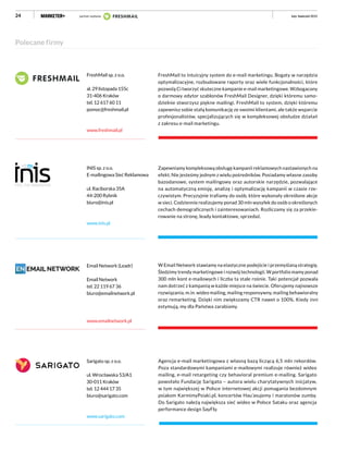 24
Polecane firmy
INIS sp. z o.o.
E-mailingowa Sieć Reklamowa
ul. Raciborska 35A
44-200 Rybnik
biuro@inis.pl
www.inis.pl
Zapewniamy kompleksową obsługę kampanii reklamowych nastawionych na
efekt. Nie jesteśmy jednym z wielu pośredników. Posiadamy własne zasoby
bazodanowe, system mailingowy oraz autorskie narzędzie, pozwalające
na automatyczną emisję, analizę i optymalizację kampanii w czasie rze-
czywistym. Precyzyjnie trafiamy do osób, które wykonały określone akcje
w sieci. Codziennie realizujemy ponad 30 mln wysyłek do osób o określonych
cechach demograficznych i zainteresowaniach. Rozliczamy się za przekie-
rowanie na stronę, leady kontaktowe, sprzedaż.
Email Network (Leadr)
Email Network
tel. 22 119 67 36
biuro@emailnetwork.pl
www.emailnetwork.pl
W Email Network stawiamy na elastyczne podejście i przemyślaną strategię.
Śledzimy trendy marketingowe i rozwój technologii. W portfolio mamy ponad
300 mln kont e-mailowych i liczba ta stale rośnie. Taki potencjał pozwala
nam dotrzeć z kampanią w każde miejsce na świecie. Oferujemy najnowsze
rozwiązania, m.in. wideo mailing, mailing responsywny, mailing behawioralny
oraz remarketing. Dzięki nim zwiększamy CTR nawet o 100%. Kiedy inni
estymują, my dla Państwa zarabiamy.
Sarigato sp. z o.o.
ul. Wrocławska 53/A1
30-011 Kraków
tel. 12 444 17 35
biuro@sarigato.com
www.sarigato.com
Agencja e-mail marketingowa z własną bazą liczącą 6,5 mln rekordów.
Poza standardowymi kampaniami e-mailowymi realizuje również wideo
mailing, e-mail retargeting czy behavioral premium e-mailing. Sarigato
powołało Fundację Sarigato – autora wielu charytatywnych inicjatyw,
w tym największej w Polsce internetowej akcji pomagania bezdomnym
psiakom KarmimyPsiaki.pl, koncertów Hau’asujemy i maratonów zumby.
Do Sarigato należą największa sieć wideo w Polsce Sataku oraz agencja
performance design SayFly.
FreshMail sp. z o.o.
al. 29 listopada 155c​
31-406 Kraków
tel. 12 617 60 11
pomoc@freshmail.pl
www.freshmail.pl
FreshMail to intuicyjny system do e-mail marketingu. Bogaty w narzędzia
optymalizacyjne, rozbudowane raporty oraz wiele funkcjonalności, które
pozwolą Ci tworzyć skuteczne kampanie e-mail marketingowe. Wzbogacony
o darmowy edytor szablonów FreshMail Designer, dzięki któremu samo-
dzielnie stworzysz piękne mailingi. FreshMail to system, dzięki któremu
zapewnisz sobie stałą komunikację ze swoimi klientami, ale także wsparcie
profesjonalistów, specjalizujących się w kompleksowej obsłudze działań
z zakresu e-mail marketingu.
luty–kwiecień 2015partner wydania luty–kwiecień 2015
 