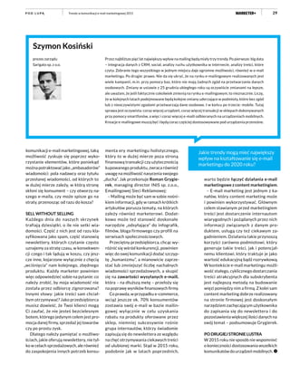 29
Przez najbliższe pięć lat największy wpływ na mailing będą miały trzy trendy. Po pierwsze: big data
– integracja danych z CRM, social, analizy ruchu użytkownika w internecie, analizy treści, które
czyta. Zebranie tego wszystkiego w jednym miejscu daje ogromne możliwości, również w e-mail
marketingu. Po drugie: prawo. Nie da się ukryć, że na rynku e-mailingowym realizowanych jest
wiele kampanii, m.in. przy pomocy baz, które nie mają żadnych zgód na przetwarzanie danych
osobowych. Zmiany w ustawie z 25 grudnia ubiegłego roku są oczywiście zmianami na lepsze,
ale uważam, że jeśli faktycznie cokolwiek zmienią na rynku e-mailingowym, to nieznacznie. Liczę,
że w kolejnych latach podejmowane będą kolejne zmiany uderzające w podmioty, które bez zgód
lub z nieoczywistymi zgodami przetwarzają dane osobowe. I w końcu po trzecie: mobile. Tutaj
sprawa jest oczywista: coraz więcej urządzeń, coraz więcej transakcji w sklepach dokonywanych
przy pomocy smartfonów, a więc i coraz więcej e-maili odbieranych na urządzeniach mobilnych.
Kreacje e-mailingowe muszą być i będą coraz częściej dostosowywane pod urządzenia przenośne.
Szymon Kosiński
prezes zarządu
Sarigato sp. z o.o.
Jakie trendy mogą mieć największy
wpływ na kształtowanie się e-mail
marketingu do 2020 roku?
komunikacji e-mail marketingowej, taką
możliwość zyskuje się poprzez wyko-
rzystanie elementów, które poniekąd
można potraktować jako „ambasadorów”
wiadomości: pola nadawcy oraz tytułu
przesłanej wiadomości, od których to
w dużej mierze zależy, w którą stronę
skłoni się konsument – czy otworzy na-
szego e-maila, czy może spisze go na
straty, przenosząc od razu do kosza?
SELL WITHOUT SELLING
Każdego dnia do naszych skrzynek
trafiają dziesiątki, o ile nie setki wia-
domości. Część z nich jest od razu kla-
syfikowana jako spam, część stanowią
newslettery, których czytanie często
uznajemy za stratę czasu, w konsekwen-
cji czego i tak lądują w koszu, czy jesz-
cze inne, kojarzone wyłącznie z chęcią
„wciśnięcia” nam kolejnego, zbędnego
produktu. Każdy marketer powinien
więc odpowiedzieć sobie na pytanie: co
należy zrobić, by moja wiadomość nie
została przez odbiorcę zignorowana?
Innymi słowy: jakie treści sam chciał-
bym otrzymywać? Jako przedsiębiorca
musisz dowieść, że Twoi klienci mogą
Ci zaufać, że nie jesteś bezcielesnym
botem, którego jedynym celem jest pro-
mocja danej firmy, sprzedaż jej towarów
czy po prostu zysk.
Dlatego należy pamiętać o możliwo-
ściach, jakie oferują newslettery, nie tyl-
ko w celach sprzedażowych, ale również
do zaspokojenia innych potrzeb konsu-
menta ery marketingu holistycznego,
który to w dużej mierze poza stroną
finansową transakcji czy użytecznością
kupowanego produktu, zwraca również
uwagę na możliwość nasycenia swojego
„ducha”. Jak przekonuje Roman Grygie-
rek, managing director INIS sp. z.o.o.,
Emailingowej Sieci Reklamowej:
– Mailing może być sam w sobie nośni-
kiem informacji, gdy w ramach krótkich
artykułów porusza tematy, na których
zależy również marketerowi. Dodat-
kowo może też stanowić doskonałe
narzędzie „odsyłające” do infografik,
filmów, bloga firmowego czy profili na
serwisach społecznościowych.
Przeciętny przedsiębiorca, chcąc wy-
różnić się wśród konkurencji, powinien
więc do swej komunikacji dodać szczyp-
tę „humanizmu”, a mianowicie zaprze-
stać lub zmniejszyć liczbę nachalnych
wiadomości sprzedażowych, a skupić
się na zawartości wysyłanych e-maili,
która – na dłuższą metę – przełoży się
na poprawę wyników finansowych firmy.
Co prawda, w przypadku e-commerce,
wciąż jeszcze ok. 70% konsumentów
zostawia swój e-mail w bazie mailin-
gowej wyłącznie w celu uzyskania
rabatu na produkty oferowane przez
sklep, niemniej sukcesywnie rośnie
grupa internautów, którzy świadomie
zapisują się do newslettera ze względu
na chęć otrzymywania ciekawych treści
od ulubionej marki. Stąd w 2015 roku,
podobnie jak w latach poprzednich,
warto będzie łączyć działania e-mail
marketingowe z content marketingiem.
– E-mail marketing jest jednym z ka-
nałów, który content marketing może
i powinien wykorzystywać. Głównym
celem stawianym przed marketingiem
treści jest dostarczenie internautom
wiarygodnych i pożądanych przez nich
informacji związanych z danym pro-
duktem, usługą czy też ciekawym za-
gadnieniem. Działania takie przynoszą
korzyści zarówno podmiotowi, który
generuje takie treści, jak i potencjal-
nemu klientowi, który traktuje je jako
wartość edukacyjną bądź rozrywkową.
W kontekście e-mail marketingu możli-
wość stałego, cyklicznego dostarczania
treści atrakcyjnych dla subskrybenta
jest najlepszą metodą na budowanie
więzi pomiędzy nim a firmą. Z kolei sam
content marketing dobrze realizowany
na stronie firmowej jest doskonałym
narzędziem zachęcającym użytkownika
do zapisania się do newslettera i do
pozostawienia większej ilości danych na
swój temat – podsumowuje Grygierek.
PO DRUGIEJ STRONIE LUSTRA
W 2015 roku nie sposób nie wspomnieć
o konieczności dostosowania wszelkich
komunikatów do urządzeń mobilnych.
Trendy w komunikacji e-mail marketingowej 2015P O D L U PĄ
 