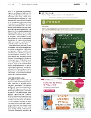 35
tać o ich utrzymaniu w odpowiedniej
higienie. Jeżeli tego nie będziesz robił
regularnie (najlepiej automatycznie), to
w krótkim czasie Twoje e-maile mogą
przestać dochodzić do odbiorców. Filtry
antyspamowe i administratorzy poczty
są bardzo wyczuleni na nieprzestrzega-
nie poniższych zasad. Więc, po pierwsze,
ustaw w swoim systemie do e-mail mar-
ketingu automatyczne usuwanie z bazy
adresów, które odbiją wiadomości – tzw.
bounce’ów. W przypadku „twardych od-
bić” po dwóch z rzędu powinno nastąpić
odpowiednie oznaczenie adresu w bazie.
W przypadku „odbić miękkich” w zależ-
nościodtego,jakczęstowciągumiesiąca
kontaktujesz się z danym adresem, przyj-
mij, że zazwyczaj po 3-5 takich odbiciach
warto dany adres wykreślić z listy.
Jeszcze ważniejsze jest umieszczanie
działającego linku rezygnacji w każdym
newsletterze czy mailingu. Po kliknięciu
w niego dany odbiorca powinien być
automatycznie i natychmiast wypisany
z określonej bazy adresowej. Jest to
o tyle ważne, że w przypadku gdy nie
będziesz stosował się do tej wytycznej,
następnym razem Twój odbiorca za-
miast wypisu kliknie w swojej skrzynce
przycisk „zgłoś spam”, co może mieć
bardzo negatywny wpływ na dostar-
czanie Twoich wiadomości. W skrajnych
sytuacjach, nie dbając o higienę własnej
bazy danych, możesz doprowadzić do
całkowitego zablokowania Twoich kam-
panii przez filtry antyspamowe.
NIEISTOTNE INFORMACJE
Ponad 80% marketerów wysyła do każ-
dego ze swoich odbiorców generyczną
treść. Oznacza to, że „wszyscy” dostają
ofertę dla „wszystkich”, czyli dla niko-
go. Obecnie nowoczesne narzędzia do
e-mail marketingu pozwalają na bardzo
dokładną segmentację baz odbiorców
w oparciu o dane deklaratywne, beha-
wioralne czy transakcyjne. Co więcej,
dzięki funkcji tworzenia dynamicznego
contentu i personalizacji możesz tak
skonstruować wiadomość, aby odbiorca
czuł, że napisano ją specjalnie dla niego.
I nie chodzi mi tu o częsty błąd w postaci
tematu wiadomości typu: „Pawle, mamy
dla Ciebie świetną ofertę” – takie zabie-
gi nie działają w dłuższym horyzoncie
czasowym (nie możemy przecież co
I L U STR A C J A 1 .
Przykład niezbyt udanej personalizacji w mailingu Yves Roscher
Najczęstsze błędy w e-mail marketinguP O D L U PĄ
 