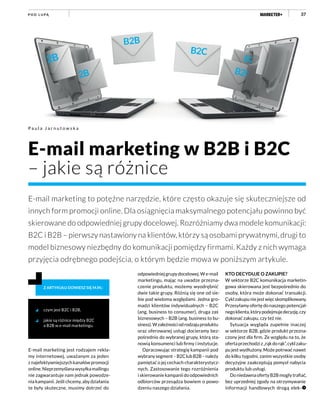 37P O D L U PĄ
E-mail marketing jest rodzajem rekla-
my internetowej, uważanym za jeden
z najefektywniejszych kanałów promocji
online.Nieprzemyślanawysyłkamailingu
nie zagwarantuje nam jednak powodze-
nia kampanii. Jeśli chcemy, aby działania
te były skuteczne, musimy dotrzeć do
odpowiedniej grupy docelowej. W e-mail
marketingu, mając na uwadze przezna-
czenie produktu, możemy wyodrębnić
dwie takie grupy. Różnią się one od sie-
bie pod wieloma względami. Jedna gro-
madzi klientów indywidualnych – B2C
(ang. business to consumer), druga zaś
biznesowych – B2B (ang. business to bu-
siness).Wzależnościodrodzajuproduktu
oraz oferowanej usługi docieramy bez-
pośrednio do wybranej grupy, którą sta-
nowią konsumenci lub firmy i instytucje.
Opracowując strategię kampanii pod
wybranysegment–B2ClubB2B–należy
pamiętać o jej cechach charakterystycz-
nych. Zastosowanie tego rozróżnienia
i skierowanie kampanii do odpowiednich
odbiorców przesądza bowiem o powo-
dzeniu naszego działania.
czym jest B2C i B2B,
jakie są różnice między B2C
a B2B w e-mail marketingu.
Z ARTYKUŁU DOWIESZ SIĘ M.IN.:
KTO DECYDUJE O ZAKUPIE?
W sektorze B2C komunikacja marketin-
gowa skierowana jest bezpośrednio do
osoby, która może dokonać transakcji.
Cyklzakupuniejestwięcskomplikowany.
Przesyłamy ofertę do naszego potencjal-
negoklienta,którypodejmujedecyzję,czy
dokonać zakupu, czy też nie.
Sytuacja wygląda zupełnie inaczej
w sektorze B2B, gdzie produkt przezna-
czony jest dla firm. Ze względu na to, że
ofertaprzechodziz„rąkdorąk”,cyklzaku-
pu jest wydłużony. Może potrwać nawet
do kilku tygodni, zanim wszystkie osoby
decyzyjne zaakceptują pomysł nabycia
produktu lub usługi.
DoniedawnaofertyB2Bmogłytrafiać,
bez uprzedniej zgody na otrzymywanie
informacji handlowych drogą elek-
E-mail marketing w B2B i B2C
– jakie są różnice
E-mail marketing to potężne narzędzie, które często okazuje się skuteczniejsze od
innych form promocji online. Dla osiągnięcia maksymalnego potencjału powinno być
skierowane do odpowiedniej grupy docelowej. Rozróżniamy dwa modele komunikacji:
B2C i B2B – pierwszy nastawiony na klientów, którzy są osobami prywatnymi, drugi to
model biznesowy niezbędny do komunikacji pomiędzy firmami. Każdy z nich wymaga
przyjęcia odrębnego podejścia, o którym będzie mowa w poniższym artykule.
P a u l a J a r n u t o w s k a
 
