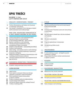 4 luty–kwiecień 2015
spis treści
N U M E R 1 ( 1 6 )
L U T Y–K W I E C I E Ń 2 0 1 5
C Y K L E
Sposoby pozyskiwania w internecie konwertujących
leadów dla branży B2B
Część 1.
Archetypy marki. Tożsamość, wizerunek i komunikacja
w social media
Część 1.
Nie tylko lajkami człowiek żyje, czyli jak sprzedawać
na Facebooku
Część 1.
Okrakiem na barykadzie
Część 2.
Programy lojalnościowe i motywacyjne
Część 2.
Zarządzanie portfelem marek
Część 4.
( P O ) P R AW N I E
E-mail marketing czy spam – jak legalnie wysyłać
newslettery i mailingi?
Druga słabość Sherlocka, czyli jak automatyzować
w zgodzie z prawem
K S I Ą Ż K I
Liczba w oczy kole
Przegląd książek
K A L E N D A R Z M A R K E T E R A
Wydarzenia: luty, marzec, kwiecień
F E L I E T O N J A C K A S Z L A K A
Narzędzia poszukiwaczy skarbów
F E L I E T O N J A C K A K O TA R B I Ń S K I E G O
Nowa strategia e-mail marketingu
96
98
103
106
110
114
118
121
124
126
128
130
132
A N A L I Z Y, K O M E N TA R Z E , T R E N D Y
Trafiony. Niezatopiony, czyli kolejny rok (r)ewolucji
w marketingu i komunikacji
Jak człowiek z człowiekiem. O tym, dlaczego w mediach
społecznościowych warto sobie pomagać
POD LUPĄ: SKUTECZNA KOMUNIKAC JA
E-MAIL MARKETINGOWA W 2015 ROK U
Trendy w komunikacji e-mail marketingowej 2015
Najczęstsze błędy w e-mail marketingu
E-mail marketing w B2B i B2C – jakie są różnice
Big data i small data w e-mail marketingu
Jak tworzyć tematy newsletterów i e-maili
sprzedażowych? Dobre i złe praktyki
%imię%!toartykułdlaCiebie–czyliprzykładypersonalizacji
Content e-mail marketing
Video mailing – wizerunkowy trend w e-mail marketingu
W stronę odbiorcy, czyli jak projektować responsywną
kampanię e-mailingową
Między technologią a człowiekiem. Automatyzacja e-mail
marketingu skoncentrowana na kliencie
Jak działa marketing automation i jak przygotować się do
jego wdrożenia?
NARZĘDZIA MARKETERA I PREZENTACJE
Produkty i usługi wspierające pracę marketera
LUŹNO RZUCONE
Jakość na tacy
Homo sapiens na zakupach. Kiedy nasze decyzje
zakupowe są racjonalne, a kiedy emocjonalne?
Klienci powiedzą Ci więcej niż przeczytasz
w raporcie z badania
Przepis na kampanię społecznie odpowiedzialną
5 zasad nowego media relations
Jak tworzyć ciekawy content dla „nudnego” biznesu?
7 mitów o marketingu SMS
6
14
25
34
37
40
44
48
52
56
60
63
66
70
76
79
81
84
88
90
94
 