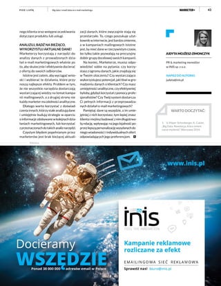 43
nego klienta oraz wstępne oczekiwania
dotyczące produktu lub usługi.
ANALIZUJ, BĄDŹ NA BIEŻĄCO,
WYKORZYSTUJ AKTUALNE DANE!
Marketerzy korzystają z narzędzi do
analizy danych z prowadzonych dzia-
łań e-mail marketingowych właśnie po
to, aby skutecznie i efektywnie docierać
z ofertą do swoich odbiorców.
Istotne jest zatem, aby wyciągać wnio-
ski i wybierać te działania, które przy-
noszą najlepsze efekty. Problem w tym,
że nie wszystkie narzędzia dostarczają
wystarczającej wiedzy na temat kampa-
nii mailingowych, a z drugiej strony nie
każdymarketermazdolnościanalityczne.
Dlatego warto korzystać z doświad-
czeniainnych,którzystaleanalizujądane
i umiejętnie budują strategie w oparciu
oinformacjezdobywanewkolejnychdzia-
łaniach marketingowych, lub korzystać
zprzeznaczonychdotakichanaliznarzędzi.
Częstym błędem popełnianym przez
marketerów jest brak bieżącej aktuali-
zacji danych, które zwyczajnie stają się
przestarzałe. To, czego poszukuje użyt-
kownikwinternecie,jestbardzozmienne,
a w kampaniach mailingowych istotne
jest, by mieć dane w rzeczywistym czasie,
bo tylko takie pozwalają na precyzyjny
dobór grupy docelowej swoich kampanii.
Na koniec, Marketerze, musisz odpo-
wiedzieć sobie na pytania: czy korzy-
stasz z ogromu danych, jakie znajdują się
w Twoim otoczeniu? Czy wystarczająco
wykorzystujeszpotencjał,jakitkwiwgro-
madzeniu danych o klientach? Czy masz
umiejętnościanalityczne,czyefektywniej
byłoby,gdybyśkorzystałzpomocyprofe-
sjonalistów? Czy Twój system dostarcza
Ci pełnych informacji z przeprowadza-
nych działań e-mail marketingowych?
Pamiętaj: dane są wszędzie, a im umie-
jętniej z nich korzystasz, tym lepiej znasz
klientaimożeszbudowaćznimdługotrwa-
łą relację, wpływając na jego lojalność po-
przezlepsząpersonalizacjęwysyłanychdo
niego wiadomości i indywidualnych ofert
odpowiadających jego preferencjom.
WARTO DOCZYTAĆ:
1.	 V. Mayer-Schonberger, K. Cukier,
„Big Data. Rewolucja, która zmieni
nasze myślenie”, Warszawa 2014.
JUDYTA MOJŻESZ-ZIMONCZYK
PR & marketing menedżer
w INIS sp. z o.o.
NAPISZ DO AUTORKI:
judyta@inis.pl
Big data i small data w e-mail marketinguP O D L U PĄ
Reklama
 