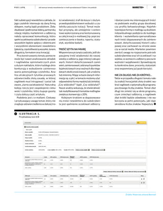 45Jak tworzyć tematy newsletterów i e-maili sprzedażowych? Dobre i złe praktykiP O D L U PĄ
fakt subskrypcji newslettera zakłada, że
jego czytelnik interesuje się daną firmą,
sklepem, marką bądź produktem. Żeby
zbudowaćipodtrzymaćdobrą,partnerską
relację między marketerem a odbiorcą,
należy opracować komunikację, która
spełnioczekiwaniasubskrybentaiprzede
wszystkim będzie spójna z obietnicami
i wszystkimi elementami newslettera
(jakością,częstotliwościąwysyłek,tonem,
długością, formatem oraz kreacją).
Przy konstruowaniu tematu pomocne
może być nawet analizowanie okładek
i nagłówków opiniotwórczych pism
o dużym nakładzie, które każdego dnia
konkurują o wzbudzenie zaintereso-
wania potencjalnego czytelnika. Ana-
liza atrakcyjnych tytułów prasowych
odzwierciedla złotą zasadę, w której
nagłówek musi intrygować i zasiać tak
zwane „ziarno zaciekawienia”. Naturalną
koleją rzeczy jest zaspokojenie cieka-
wości czytelnika, który kupuje gazetę
i czyta dalszą część artykułu.
Podobnie jest z e-mailami. Ciekawy
i przykuwający uwagę temat, który nie
znajduje odzwierciedlenia w dalszej tre-
ści wiadomości, trafi do kosza i z dużym
prawdopodobieństwem wzbudzi u czy-
telnika poczucie irytacji. Temat może
być przynętą, ale umiejętnie i conten-
towo wykorzystaną oraz kontynuowaną
w całej kreacji e-mailowej (np. poprzez
zamieszczenie e-booka, raportu, staty-
styk, wyników badań).
TREŚĆ SZYTA NA MIARĘ
Wspomniana przynęta zadziała, jeśli do-
pasujemy treść wiadomości do naszej
wiedzy o odbiorcy, jego intencji zakupo-
wych, historii dotychczasowych zamó-
wień,zainteresowań,zebranychpunktów
lojalnościowych oraz ważnych dla niego
datach okolicznościowych, jak urodziny
lub imieniny. Mając w bazie danych infor-
mację np. o płci, w temacie możemy użyć
odpowiednio formy męskiej lub żeńskiej:
„Czy widziałeś?” bądź „Czy widziałaś?”.
Nasze analizy wskazują, że otwieralność
takmodyfikowanychtematówmailingów
zwiększa konwersję o 20%.
Kolejnym krokiem w dopasowywa-
niu treści newslettera do subskryben-
ta jest spełnienie oczekiwań odbiorcy
i dostarczanie mu interesujących treści
na podstawie analizy grupy docelowej
czy profilu behawioralnego. Najefek-
tywniejsze formy e-mailingu są skutkiem
indywidualnego podejścia do każdego
klienta i wyświetlania spersonalizowa-
nych treści dopasowanych do zaintere-
sowań, dotychczasowej historii zaku-
powej oraz zachowań na stronie www
czy w social media. Marketer powinien
zwrócić uwagę na rozpoznanie potrzeb
subskrybentów oraz ich oczekiwań i na-
wyków, co wzmocni u odbiorcy poczucie
ważności i wyjątkowości. Sprawdzają się
tu konkretne dane, procenty, statystyki
oraz wspomniany już język korzyści.
NIE ZA DŁUGO, NIE ZA KRÓTKO…
Także w przypadku długości tematu nale-
ży znaleźć horacjański złoty środek i wy-
braćnagłówekzoptymalnądlaprogramu
pocztowego liczbą znaków. Temat zbyt
długi nie zmieści się w oknie programu,
czym zniechęci odbiorcę, a nagłówek
zbyt krótki będzie zdawkowy i nie wy-
korzysta w pełni potencjału, jaki daje
określona liczba znaków. Najwyższy
Źródło: Materiały własne Beemail
I L U STR A C J A 1 .
Przykładowy test A/B
 