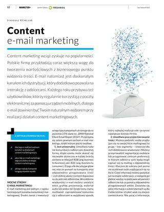 52
Content
e-mail marketing
Content marketing wciąż zyskuje na popularności.
Polskie firmy przykładają coraz większą wagę do
tworzenia wartościowych z biznesowego punktu
widzenia treści. E-mail natomiast jest doskonałym
kanałemichdystrybucji,którydodatkowopozwalana
interakcję z odbiorcami. Każdego roku przybywa też
użytkowników, którzy regularnie korzystają z poczty
elektronicznejzapomocąurządzeńmobilnych,dlatego
e-mailpowinienbyćTwoimnaturalnymwyboremprzy
realizacji działań content marketingowych.
I r e n e u s z K l i m c z a k
dlaczegoe-mailjestważnym
kanałemwdziałaniach
contentmarketingowych,
jakąrolęwe-mailmarketingu
odgrywadobrastrategia
contentmarketingowa,
jakiegorodzajukampanie
osiągająwysokiewyniki.
Z ARTYKUŁU DOWIESZ SIĘ M.IN.:
MOCNE STRONY
E-MAIL MARKETINGU
E-mail marketing jest jednym z najsku-
teczniejszych kanałów komunikacji mar-
ketingowej. Średni zwrot z inwestycji
wtegotypukampaniachutrzymujesięna
poziomie 2,5% (dane za: „DMA National
Client Email Report 2014”). Przyjrzyjmy
się zatem pewnym cechom e-mail mar-
ketingu, dzięki którym jest to możliwe.
1. Jest uniwersalny. Umożliwia nada-
nie komunikacji z odbiorcami dowolnej
formy, dzięki czemu może okazać się
niezwykle skuteczny w każdej branży,
zarówno w relacjach B2B (ang. business
to business), jaki i B2C (ang. business to
consumer). O jego sile decydująw głów-
nej mierze pomysł na kampanię oraz
odpowiednio przygotowana treść
– czyli dobrej jakości content dopasowa-
ny do potrzeb odbiorców. W szablonie
wiadomości e-mail możesz umieścić
tekst, grafikę, prezentację, materiał
audio lub wideo itd. Dzięki temu mamy
możliwość zaprojektować komunika-
cję z odbiorcami w wyjątkowy sposób,
który najlepiej realizuje cele i przynosi
największe korzyści firmie.
2. Umożliwia precyzyjne kierowanie
treści. Możesz podzielić osoby znajdu-
jące się na swojej liście mailingowej na
grupy – tzw. segmenty – i stworzyć dla
nich dedykowane wiadomości. Możesz
przeprowadzić segmentację osobiście
lub przygotować centrum preferencji,
w którym odbiorcy sami będą mogli
zapisać się na mailing o odpowiedniej
treści. Kluczem do sukcesu jest pozna-
nie oczekiwań osób znajdujących się na
liście. Część informacji możesz pozyskać
już na etapie subskrypcji, a następnie po-
głębiać wiedzę na podstawie aktywności
odbiorców lub za pomocą odpowiednio
przygotowanych ankiet. Zastanów się,
jakie informacje o subskrybentach są dla
Ciebie istotne: ich płeć, wiek czy miejsce
zamieszkania. Nie pytaj o informacje,
luty–kwiecień 2015partner wydania
 