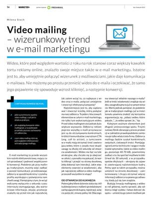 56
Video mailing
– wizerunkowy trend
w e-mail marketingu
M i l e n a S t o c h
Wideo, które pod względem wartości z roku na rok stanowi coraz większy kawałek
tortu reklamy online, znalazło swoje miejsce także w e-mail marketingu. Istotne
jest to, aby umiejętnie połączyć wizerunek z możliwościami, jakie daje komunikacja
e-mailowa. Nie możemy po prostu przenieść wideo do e-maila i oczekiwać, że samo
jego pojawienie się spowoduje wzrost kliknięć, a następnie konwersji.
jakiesątechniczneaspekty
videomailingu,czylijakto
działawpraktyce,
jakwyglądająkampanievideo
mailingowe,anapodstawie
przykładupoznaszzachowania
ichodbiorców,
czymvideomailingróżnisię
podwzględemefektywności
odtradycyjnegomailingu.
Z ARTYKUŁU DOWIESZ SIĘ M.IN.:
E-mail marketing to przede wszyst-
kim nośnik efektywnościowy, mający za
cel sprzedawać i podnosić współczynni-
ki konwersji. Podobnie jak przy mailin-
gu tradycyjnym, musimy więc zadbać
o jasność komunikacji, przedstawiając
odbiorcy w sposób konkretny i czytelny
profity wynikające z poświęcenia nam
chwili uwagi. Pamiętajmy o tym, że wciąż
walczymy wyłącznie o sekundy czasu
internauty wymagającego, aby warto-
ściowe informacje, okazje, promocje
znalazły się przed nim jak najszybciej.
Jak zatem wziąć to, co najlepsze z wi-
deo oraz e-maila, połączyć umiejętnie
i stworzyć efektywną kampanię?
Najistotniejsze jest to, aby zaplano-
wać i stworzyć ścieżkę, którą podążać
ma nasz odbiorca. To jeden z kluczowych
elementów w całym e-mail marketingu,
nie tylko tym wykorzystującym wideo.
Przed video mailingiem stoi jednak dużo
większe wyzwanie. Odbiorcy reklam
poprzez wysyłkę e-maili przyzwycza-
jeni są do otrzymywania konkretnych,
krótkich komunikatów z wyraźnym CTA
(ang. call to action), a tymczasem
w e-mailu mają otrzymać treść zawiera-
jącą wideo, które z zasady musi skupić
uwagę na dłużej niż sekundę od otwar-
cia wiadomości. Wideo ma być na tyle
atrakcyjne, aby chciało się je obejrzeć
w całości, a ponadto ma pokazać, że war-
to kliknąć i przejść na stronę docelową,
żeby dokonać tam interakcji. Jakie więc
elementy zawrzeć w wiadomości, aby
jak najczęściej odbiorca video mailingu
przeszedł wszystkie te etapy?
OD OTWARCIA DO KLIKNIĘCIA
Potencjalny klient dziennie styka się z kil-
kudziesięciomae-mailamisprzedażowymi
zachęcającymidokupna,rejestracji,wzię-
cia pożyczki, zmiany polisy itd. Dlaczego
luty–kwiecień 2015
ma otworzyć właśnie naszego e-maila?
Jeśli w treści wiadomości znajduje się wi-
deo,zasygnalizujmytojużwsamymtema-
cie. Warto jednak pamiętać, że podobnie
jak w tradycyjnym mailingu już w treści
tematu powinna znaleźć się korzystna
argumentacja, np. „zobacz wideo, które
pokaże...”, „to wideo sprawi, że...” itp.
Kolejnym ważnym elementem jest
długość umieszczonego spotu. Trzymi-
nutowy filmik obrazujący proces produk-
cji w zakładzie prawdopodobnie zainte-
resuje tylko właściciela firmy. Odbiorca
mailingu będzie szukał konkretnych,
zwięzłych, ciekawych treści. Pomijając
ograniczenia techniczne i wagę e-maila
(nadal optymalne, także w video mailin-
gu, pozostaje 40-70 kB), powinniśmy
zadbać o to, by spot był możliwie krótki
(trwał do 30 sekund), a w przypadku
spotów dłuższych – okrojony do zajaw-
ki zawierającej najistotniejsze kadry.
Pełny spot w takim przypadku można
umieścić na stronie docelowej – zain-
teresowany i chcący otrzymać więcej
informacji odbiorca na pewno go odtwo-
rzy, kiedy już się tam znajdzie.
Budując kreację mailingową z wideo
w roli głównej, warto sprawić, aby od-
biorca mógł szybko i łatwo dotrzeć do
spotu – umieśćmy go zatem możliwie jak
partner wydania
 