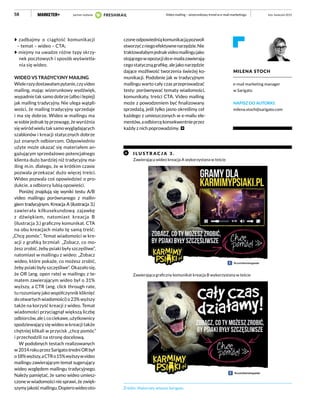 58
zadbajmy o ciągłość komunikacji
– temat – wideo – CTA;
miejmy na uwadze różne typy skrzy-
nek pocztowych i sposób wyświetla-
nia się wideo.
WIDEO VS TRADYCYJNY MAILING
Wielerazydostawałampytanie,czyvideo
mailing, mając wizerunkowy wydźwięk,
wypadnie tak samo dobrze (albo i lepiej)
jak mailing tradycyjny. Nie ulega wątpli-
wości, że mailing tradycyjny sprzedaje
i ma się dobrze. Wideo w mailingu ma
w sobie jednak tę przewagę, że wyróżnia
się wśród wielu tak samo wyglądających
szablonów i kreacji statycznych dobrze
już znanych odbiorcom. Odpowiednio
użyte może okazać się materiałem an-
gażującym sprzedażowo potencjalnego
klienta dużo bardziej niż tradycyjny ma-
iling m.in. dlatego, że w krótkim czasie
pozwala przekazać dużo więcej treści.
Wideo pozwala coś opowiedzieć o pro-
dukcie, a odbiorcy lubią opowieści.
Poniżej znajdują się wyniki testu A/B
video mailingu porównanego z mailin-
giem tradycyjnym. Kreacja A (ilustracja 3.)
zawierała kilkusekundową zajawkę
z dźwiękiem, natomiast kreacja B
(ilustracja 3.) graficzny komunikat. CTA
na obu kreacjach miało tę samą treść:
„Chcę pomóc”. Temat wiadomości w kre-
acji z grafiką brzmiał: „Zobacz, co mo-
żesz zrobić, żeby psiaki były szczęśliwe”,
natomiast w mailingu z wideo: „Zobacz
wideo, które pokaże, co możesz zrobić,
żeby psiaki były szczęśliwe”. Okazało się,
że OR (ang. open rate) w mailingu z te-
matem zawierającym wideo był o 31%
wyższy, a CTR (ang. click through rate,
tu rozumiany jako współczynnik kliknięć
do otwartych wiadomości) o 23% wyższy
także na korzyść kreacji z wideo. Temat
wiadomości przyciągnął większą liczbę
odbiorców,alei,cociekawe,użytkownicy
spodziewający się wideo w kreacji także
chętniej klikali w przycisk „chcę pomóc”
i przechodzili na stronę docelową.
W podobnych testach realizowanych
w2014rokuprzezSarigatośredniORbył
o18%wyższy,aCTRo15%wyższywvideo
mailingu zawierającym temat sugerujący
wideo względem mailingu tradycyjnego.
Należy pamiętać, że samo wideo umiesz-
czone w wiadomości nie sprawi, że zwięk-
szymyjakośćmailingu.Dopierowideooto-
czoneodpowiedniąkomunikacjąpozwoli
stworzyćzniegoefektywnenarzędzie.Nie
traktowałabymjednakvideomailingujako
stojącegowopozycjidoe-mailazawierają-
cegostatycznągrafikę,alejakonarzędzie
dające możliwość tworzenia świeżej ko-
munikacji. Podobnie jak w tradycyjnym
mailingu warto cały czas przeprowadzać
testy: porównywać tematy wiadomości,
komunikaty, treści CTA. Video mailing
może z powodzeniem być finalizowany
sprzedażą, jeśli tylko jasno określimy cel
każdego z umieszczonych w e-mailu ele-
mentów,aodbiorcękonsekwentnieprzez
każdy z nich poprowadzimy.
I L U STR A C J A 3 .
Zawierająca wideo kreacja A wykorzystana w teście
Źródło: Materiały własne Sarigato
Zawierająca graficzny komunikat kreacja B wykorzystana w teście
MILENA STOCH
e-mail marketing manager
w Sarigato
NAPISZ DO AUTORKI:
milena.stoch@sarigato.com
luty–kwiecień 2015Video mailing – wizerunkowy trend w e-mail marketingupartner wydania
 