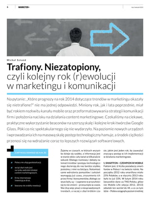 6
Trafiony. Niezatopiony,
czyli kolejny rok (r)ewolucji
w marketingu i komunikacji
M i c h a ł S z t a n d
Na pytanie: „Które prognozy na rok 2014 dotyczące trendów w marketingu okazały
się nietrafione?” nie ma jednej odpowiedzi. Miniony rok, jak i lata poprzednie, miał
być rokiem rozkwitu kanału mobile oraz przeformatowywania strategii komunikacji
firm i położenia nacisku na działania content marketingowe. Czekaliśmy na ciekawe,
praktyczne wykorzystanie beaconów na szerszą skalę i kolejne kroki twórców Google
Glass. Póki co nic spektakularnego się nie wydarzyło. Na poziomie nowych urządzeń
i wprowadzania ich na masową skalę postęp technologiczny hamuje, a środek ciężkości
przenosi się na wdrażanie coraz to lepszych rozwiązań software’owych.
Z ARTYKUŁU DOWIESZ SIĘ M.IN. ŻE:
Polacy nie ufają geolokalizacji,
wciąż zbyt mało jest
na rynku wdrożeń działań
content marketingowych,
firmy internetowe
inwestują w druk,
beacony nie zrobiły rewolucji.
Żyjemy w czasach, w których wszyst-
ko dzieje się szybko, a informacja jest
w stanie obiec cały świat w kilkanaście
sekund. Dlatego rozmowy i debaty na
temat trendów i postępu technologicz-
nego docierają do nas bardzo szybko,
jesteśmy z nimi na bieżąco. Natomiast
same wdrożenia pomysłów i założeń
wymagają już czasu, zrozumienia ich
przez firmy i konsumentów, dlatego za-
wsze były, są – i zapewne w przyszłości
się to nie zmieni – przesunięte w czasie.
Nie chcę więc pisać o niesprawdzonych
trendach, a raczej o zbyt krótkim cza-
sie, jakim jest jeden rok, by zauważyć
znaczący postęp w ich implementacji
w działania marketingowe.
1.SMARTFON–CZEMPIONWMOBILE
Faktem jest, iż liczba posiadaczy smart-
fonów w Polsce i na świecie rośnie. Na
początku 2012 roku smartfona miało
25% Polaków, a w styczniu 2013 roku
było to już 33%. W lutym 2014 roku
(wszystkie dane za TNS Polska, głów-
nie Mobile Life edycja 2012, 2013)
odsetek ten wzrósł do 44, a co za tym
idzie – Polska osiągnęła poziom średniej
luty–kwiecień 2015
 