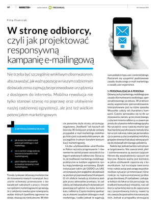 60
W stronę odbiorcy,
czyli jak projektować
responsywną
kampanięe-mailingową
Nietrzebabyćszczególniewnikliwymobserwatorem,
abyzauważyć,jakważnąpozycjęwnaszymcodziennym
doświadczeniu zajmują bezprzewodowe urządzenia
z dostępem do internetu. Mobilna rewolucja nie
tylko stanowi szansę na poprawę oraz ułatwienie
naszej codziennej egzystencji, ale jest też wielkim
potencjałem marketingowym.
F i l i p F r a n c z a k
jakskuteczniewykorzystać
potencjałmobilnegoe-mail
marketingu,
nacozwrócićuwagępodczas
tworzeniakampaniie-mail
marketingowej,
jakichbłędówniepopełnić,
prowadząckampanięe-mail
marketingową.
Z ARTYKUŁU DOWIESZ SIĘ M.IN.:
Trendy rynkowe skłaniają marketerów
do stosowania nowych rozwiązań, lecz
utarte schematy przenoszone z do-
świadczeń nabranych z pracy z innymi
narzędziami marketingowymi sprawiają,
że z założenia rewolucyjne rozwiązania,
wobec których żywiliśmy ogromne na-
dzieje, okazują się nieskuteczne. W efek-
nampodejścietypuuser-centereddesign.
Postaram się uzupełnić podstawowe
zasady skutecznego e-mail marketingu
o zasady user experience.
1. PERSONALIZACJA A PERSONA
Głównącechąmarketingumobilnegojest
zasada sformułowania osobistego, sper-
sonalizowanego przekazu. W praktyce
wyżej wspomniane spersonalizowanie
interpretowane jest na różne sposoby.
Wszystko zależy od charakteru kam-
panii. Często sprowadza się to do za-
stosowania zwrotu grzecznościowego
z użyciem imienia odbiorcy, a czasem po
prostudoużywanianieformalnegojęzyka.
Na szczęście coraz częściej można spo-
tkać bardziej wyrafinowane metody dzia-
łań w tym zakresie, takie jak personaliza-
cja za pomocą użycia wspólnej metafory,
grepsówsłownychlubaluzjiodnoszących
się do doświadczeń danego pokolenia.
Należy być jednak bardzo ostrożnym
w targetowaniu. Nie zawsze wiek, płeć
i zainteresowania są wystarczającym
filtrem dla wyodrębnienia naszych od-
biorców. Równie ważny jest kontekst,
w jakim użytkownik zapozna się z ko-
munikatem. Już na etapie tworzenia
treści należy wziąć pod uwagę wszystkie
możliwe sytuacje i przetestować różne
reakcje na reprezentatywnej próbie
grupydocelowej.Przykładowo:czekając
w kolejce do lekarza lub poruszając się
środkami komunikacji miejskiej, nasi od-
biorcy są bardziej skorzy do zapoznania
się z prezentowaną treścią, nawet tą
nie zawsze bezpośrednio kierowaną do
nich. Jednak w przypadku stresującej
luty–kwiecień 2015
cie ponosimy duże straty, otrzymując
negatywny „feedback” od naszych od-
biorców. W niniejszym artykule omówię
przypadek e-mail marketingu mobilne-
go, który jest co prawda efektywnym, ale
szczególnie trudnym kanałem komuni-
kacji marketingowej.
Liczba użytkowników smartfonów
w Polsce wzrasta progresywnie i rów-
nomiernie wśród prawie wszystkich ka-
tegorii wiekowych odbiorców. Oznacza
to, że możliwości marketingu mobilnego
praktycznie w każdym segmencie ryn-
ku mają tendencję wzrostową. Dzięki
instytucjom takim jak GIODO czy UKE
utrzymywany jest względnie akceptowal-
ny poziom przeprowadzanych kampanii.
O ich efekcie świadczą działania pod-
jęte przez adresatów przekazu, te zaś
zależą od indywidualnych doświadczeń
powstających gdzieś na styku komuni-
katu i odbiorcy. Często możemy spotkać
się ze złotymi zasadami dobrego e-mail
marketingu, rzadko jednak te sugerują
partner wydania
 