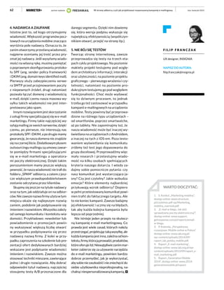 62
4. NADAWCA A ZAUFANIE
Istotne jest to, od kogo otrzymujemy
wiadomość. Większość programów pocz-
towych na urządzenia mobilne znacząco
wyróżnia pole nadawcy. Oznacza to, że
zanim otworzymy przesłaną wiadomość,
najpierw oceniamy jej treść przez pry-
zmat jej nadawcy. Jeśli wysyłamy wiado-
mości na własną rękę, musimy pamiętać
o poprawnym skonfigurowaniu protoko-
łu SPF (ang. sender policy framework)
i DKIM (ang. domain keys identified mail).
Pierwszy służy zabezpieczeniu serwe-
ra SMTP przed przyjmowaniem poczty
z niepewnych źródeł, drugi natomiast
pozwala łączyć domenę z wiadomością
e-mail, dzięki czemu nasza masowa wy-
syłka takich wiadomości nie jest inter-
pretowana jako spam.
Innym rozwiązaniem jest skorzystanie
z usługi firmy specjalizującej się w e-mail
marketingu. Firmy takie najczęściej wy-
syłająmailingzeswoichserwerów,dzięki
czemu, po pierwsze, nie interesują nas
protokoły SPF i DKIM, a po drugie mamy
gwarancję, że nasza domena nie znajdzie
sięnaczarnejliście.Dodatkowymplusem
outsourcingu mailingu są umowy zawar-
te pomiędzy firmami specjalizującymi
się w e-mail marketingu a operatora-
mi poczty elektronicznej. Dzięki takim
porozumieniom mamy jeszcze większą
pewność,żenaszawiadomośćnietrafido
folderu „SPAM” odbiorcy, a zatem z jesz-
cze większym prawdopodobieństwem
zostanie odczytana przez klientów.
Skupmy się jeszcze na tytule nadawcy
oraz na tym, jak oddziałuje on na odbior-
ców.Niezawszenazwafirmyużytawtym
miejscu okaże się najlepszym rozwią-
zaniem, podobnie jak podpisywanie się
imieniem i nazwiskiem. Wszystko zależy
od samego komunikatu i kontekstu wia-
domości. Przykładowo: newsletter lub
powiadomienie o promocjach powin-
ny wykazywać większą liczbę otwarć
w przypadku podpisywania się przez
nadawcę nazwą firmy. Z kolei w przy-
padku zaproszenia na szkolenie lub pre-
zentacji ofert dedykowanych bardziej
wskazane jest podpisanie wiadomości
imieniem i nazwiskiem. Zawsze można
stosować techniki mieszane, zawierające
jedno i drugie rozwiązanie. Aby dobrać
odpowiedni tytuł nadawcy, najczęściej
stosujemy testy A/B przeznaczone dla
danego segmentu. Dzięki nim dowiemy
się, która wersja podpisu wykazuje się
największą efektywnością (współczyn-
nikiem otwarć, przejść na stronę itp.).
5. NIE BÓJ SIĘ TESTÓW
Tworząc stronę internetową, zawsze
przeprowadza się testy na trzech eta-
pach cyklu projektowego. Na poziomie
makiety projekt testujemy pod wzglę-
dem architektury informacji, interakcji
oraz użyteczności, na poziomie projektu
graficznego – pierwszego wrażenia i czy-
telności, natomiast na poziomie pro-
dukcyjnym testujemy go pod względem
funkcjonalności. Choć może wydawać
się to dziwnym procesem, to jednak
trzeba go też zastosować w przypadku
kampanii e-mailingowych na urządzenia
mobilne. Testy powinny być przeprowa-
dzone na różnego typu urządzeniach –
od smartfonów, poprzez smartwatche,
aż po tablety. Nie zapominajmy też, że
nasza wiadomość może być inaczej wy-
świetlana na urządzeniach z Androidem,
a inaczej na tych z iOS-em. Poza testo-
waniem wyświetlania się komunikatu
zróbmy też test jego dopasowania do
grupy docelowej. Przeprowadźmy więc
mały research i przetestujmy wiado-
mość na kilku osobach spełniających
kryteria naszego dotarcia. I wtedy za-
dajmy sobie pomocnicze pytania: czy
nasz komunikat jest wystarczająco ja-
sny? Czy jest czytelny? Jakie wzbudza
emocje? Które elementy najbardziej
przykuwają wzrok odbiorcy? Dopiero
w pełni przetestowany komunikat powi-
nien trafić do faktycznego targetu. Ale
to nie koniec kampanii. Zawsze badajmy
jej efektywność i uczmy się na błędach,
tak aby każda kolejna kampania była
lepsza od poprzedniej.
Nie istnieje jeden przepis na skutecz-
ną kampanię e-mail marketingową. Co
prawda jest wiele zasad, których należy
przestrzegać,projektująctakąwysyłkę,ale
każda kampania jest inna, zależna od kon-
tekstu,firmy,którająprowadzi,produktów,
któreoferujeitd.Niewątpliwiezanimmar-
keter zabierze się za używanie narzędzia
do e-mail marketingu, powinien bardzo
dobrze przemyśleć, jak je wykorzystać,
abysobieniezaszkodzićiniezniechęcićdo
siebie użytkownika nieprofesjonalną, na-
chalnąiniespersonalizowanąkampanią.
luty–kwiecień 2015W stronę odbiorcy, czyli jak projektować responsywną kampanię e-mailingową
F I L I P F R A N C Z A K
UX designer, INSIGNIA
NAPISZ DO AUTORA:
filip.franczak@insignia.pl
WARTO DOCZYTAĆ:
1.	 S. Konkol, „Marketing mobilny”,
dostęp online: www.structum.
pl/czytelnia-pdf-op/Marketing_
mobilny_marmob.pdf.
2.	 „E-mail w biegu. Jak dziś
sprawdzamy pocztę elektroniczną?”,
dostęp online: www.support.
getresponse.com/pl/reports/email-
w-biegu.
3.	 P. Kolenda, „Perspektywy
rozwojowe. Mobile online w Polsce”,
dostęp online: www.iab.org.pl/
wp-content/uploads/2014/09/
raport_iab_polska_mobile.pdf.
4.	 Raport „E-mail marketing”,
dostęp online: www.iab.org.pl/wp-
content/uploads/2013/09/raport_e-
mail_marketing.pdf.
5.	 Raport „Generation Mobile
2014”, dostęp online: www.2014.
generationmobile.pl/raport.
partner wydania
 