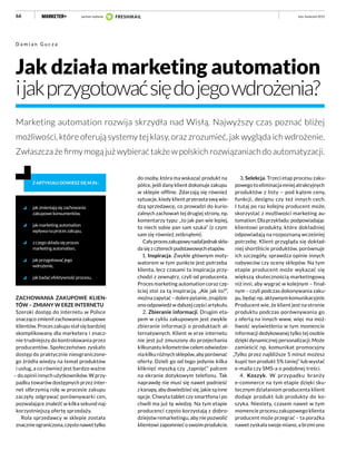 66
Jak działa marketing automation
ijakprzygotowaćsiędojegowdrożenia?
Marketing automation rozwija skrzydła nad Wisłą. Najwyższy czas poznać bliżej
możliwości, które oferują systemy tej klasy, oraz zrozumieć, jak wygląda ich wdrożenie.
Zwłaszcza że firmy mogą już wybierać także w polskich rozwiązaniach do automatyzacji.
D a m i a n G u c z a
jakzmieniająsięzachowania
zakupowekonsumentów,
jakmarketingautomation
wpływanaproceszakupu,
zczegoskładasięproces
marketingautomation,
jakprzygotowaćjego
wdrożenie,
jakbadaćefektywnośćprocesu.
Z ARTYKUŁU DOWIESZ SIĘ M.IN.:
ZACHOWANIA ZAKUPOWE KLIEN-
TÓW – ZMIANY W ERZE INTERNETU
Szeroki dostęp do internetu w Polsce
znacząco zmienił zachowania zakupowe
klientów. Proces zakupu stał się bardziej
skomplikowany dla marketera i znacz-
nie trudniejszy do kontrolowania przez
producentów. Społeczeństwo zyskało
dostęp do praktycznie nieograniczone-
go źródła wiedzy na temat produktów
i usług, a co również jest bardzo ważne
– do opinii innych użytkowników. W przy-
padku towarów dostępnych przez inter-
net olbrzymią rolę w procesie zakupu
zaczęły odgrywać porównywarki cen,
pozwalające znaleźć w kilka sekund naj-
korzystniejszą ofertę sprzedaży.
Rola sprzedawcy w sklepie została
znacznieograniczona,częstonawettylko
do osoby, która ma wskazać produkt na
półce, jeśli dany klient dokonuje zakupu
w sklepie offline. Zdarzają się również
sytuacje, kiedy klient przerasta swą wie-
dzą sprzedawcę, co prowadzi do kurio-
zalnych zachowań tej drugiej strony, np.
komentarzy typu: „to jak pan wie lepiej,
to niech sobie pan sam szuka” (z czym
sam się również zetknąłem).
Całyproceszakupowynadaljednakskła-
da się z czterech podstawowych etapów.
1. Inspiracja. Zwykle głównym moty-
watorem w tym punkcie jest potrzeba
klienta, lecz czasami ta inspiracja przy-
chodzi z zewnątrz, czyli od producenta.
Proces marketing automation coraz czę-
ściej stoi za tą inspiracją. „Ale jak to?”,
można zapytać – dobre pytanie, znajdzie
ono odpowiedź w dalszej części artykułu.
2. Zbieranie informacji. Drugim eta-
pem w cyklu zakupowym jest zwykle
zbieranie informacji o produktach al-
ternatywnych. Klient w erze internetu
nie jest już zmuszony do przejechania
kilkunastu kilometrów celem odwiedze-
nia kilku różnych sklepów, aby porównać
oferty. Dzieli go od tego jedynie kilka
kliknięć myszką czy „tapnięć” palcem
na ekranie dotykowym telefonu. Tak
naprawdę nie musi się nawet podnieść
zkanapy,abydowiedziećsię,jakiesąinne
opcje. Chwyta tablet czy smartfona i po
chwili ma już tę wiedzę. Na tym etapie
producenci często korzystają z dobro-
dziejstw remarketingu, aby nie pozwolić
klientowi zapomnieć o swoim produkcie.
luty–kwiecień 2015
3. Selekcja. Trzeci etap procesu zaku-
powegotoeliminacjamniejatrakcyjnych
produktów z listy – pod kątem ceny,
funkcji, designu czy też innych cech.
I tutaj po raz kolejny producent może,
skorzystać z możliwości marketing au-
tomation.Dlaprzykładu:podpowiadając
klientowi produkty, które dokładniej
odpowiadają na rozpoznaną wcześniej
potrzebę. Klient przygląda się dokład-
niej shortliście produktów, porównuje
ich szczegóły, sprawdza opinie innych
nabywców czy oceny sklepów. Na tym
etapie producent może wykazać się
większą skutecznością marketingową
niż inni, aby wygrać w kolejnym – final-
nym – czyli podczas dokonywania zaku-
pu, będąc np. aktywnym komunikacyjnie.
Producent wie, że klient jest na stronie
produktu podczas porównywania go
z ofertą na innych www, więc ma moż-
liwość wyświetlenia w tym momencie
informacji dedykowanej tylko tej osobie
dzięki dynamicznej personalizacji. Może
zamieścić np. komunikat promocyjny
„Tylko przez najbliższe 5 minut możesz
kupić ten produkt 5% taniej” lub wysłać
e-maila czy SMS-a o podobnej treści.
4. Koszyk. W przypadku branży
e-commerce na tym etapie dzięki sku-
tecznym działaniom producenta klient
dodaje produkt lub produkty do ko-
szyka. Niestety, czasem nawet w tym
momencie procesu zakupowego klienta
producent może przegrać – ta porażka
nawet zyskała swoje miano, a brzmi ono
partner wydania
 