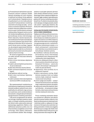 69
go.Przeważniejestwdrożeniemznacznie
prostszym, tańszym i szybszym. Zwykle
zajmuje od jednego do trzech miesięcy,
w zależności od rodzaju i liczby aplikowa-
nych funkcjonalności. Największą korzy-
ścią jednak jest to, że nie trzeba wdrażać
wszystkich funkcjonalności marketing
automationodsamegopoczątku–proces
możnauruchamiaćstopniowo.Pierwszym
krokiem może być podłączenie systemu
dostronwwwimonitorowaniezachowań
użytkowników.Następniemożnaurucho-
mićniezbytskomplikowaną,dynamiczną
personalizację serwisu internetowego.
Potem włączamy również dynamicznie
personalizowaneformularzekontaktowe
i zaczynamy budować bazę danych iden-
tyfikujących klientów. W tym momencie
warto zacząć proces scoringu i tagowa-
nia,abywstępniesegmentowaćklientów.
Dopiero potem przejść do uruchomienia
pierwszych procesów komunikacyjnych
z zakresu lead nurturingu.
W ramach przygotowania do wdroże-
nia należy określić kluczowe elementy
procesu, czyli:
które strony internetowe obejmiemy
procesem;
wjakimzakresiebędziemyjedynamicz-
nie personalizować;
jakie dane klientów chcemy zbierać;
jakie zachowania będziemy oznaczać
tagami;
jak będziemy naliczać scoring;
jakie akcje wychodzące będziemy
realizować;
zjakimsystememiktóredanebędziemy
wymieniać (CRM, transakcyjny itp.).
Dla zaawansowanych marketerów po-
wyżejopisaneprzygotowanianiepowinny
stanowićproblemu,jednakfirmom,które
podchodzą do wdrażania tego procesu
po raz pierwszy, warto zarekomendować
skorzystaniezusługdoradczychdostawcy
oprogramowania marketing automation.
Cały proces przygotowania do wdroże-
nia oraz jego rozwinięcie powinny zostać
ujęte w strategii marketing automation,
bez której trudno wykorzystać potencjał
opisywanego zagadnienia. Należy w niej
zdefiniować powyższe punkty oraz roz-
winąć bardziej szczegółowo proces lead
nurturingu, który będzie realizowany
po uruchomieniu działań. Taka strategia
powinna na początek opisywać pierwsze
sześć miesięcy działania procesu i przewi-
dywaćjegozmianyiulepszenia.Będzieona
stanowićciąglerozwijanyioptymalizowany
„podręcznik”procesumarketingautomation
danejfirmy.Towłaśnietakpowstałydoku-
ment opisujący strategię pozwala ustawić
cały system i reguły jego działania, aby
skutecznierealizowałpostawionemucele.
OCENASKUTECZNOŚCIPOSZCZEGÓL-
NYCH CZĘŚCI WDROŻENIA
Najlepsząweryfikacjąwdrożeniaprocesu
jest wysoki response klientów na naszą
komunikacjęorazzwiększonypoziomza-
kupów.Oczywiścienateefektyskładasię
wieleelementówdobrzeprzemyślanego
iprzygotowanegoprocesu,awśródnich:
właściwa interpretacja wiedzy o re-
alnych zachowaniach i zainteresowa-
niach klientów oraz przełożenie jej na
komunikację i działanie systemu;
prawidłowa realizacja dynamicznej
personalizacji strony internetowej
– wyświetlanie treści relewantnych dla
użytkownika, które będą klikane;
skuteczne zdobywanie danych o klien-
cieprzypomocydynamiczniepersona-
lizowanych formularzy – użycie wła-
ściwych sformułowań nawiązujących
realnie do potrzeb klienta;
segmentacja, która przełoży się na
zwiększony response;
dobrze opracowany scoring, dzięki
któremu wysyłane treści czy reakcje
systemu będą zwiększać response
i skuteczność komunikacji;
poziom podgrzania leadów – zaobser-
wowanieskróceniaprocesusprzedażo-
wegoizwiększeniepoziomusprzedaży;
zwiększeniewskaźnikalojalnościobec-
nychklientów–utrzymywaniestałego
kontaktu,obserwacjazachowańkonsu-
mentów, budowanie wizerunku.
Proces marketing automation dostar-
cza marketerom całkowicie mierzalnych
wartościwpostaciwiedzyokliencie,moż-
liwościprzekazywaniamuwłaściwejtreści
i właściwej osobie w najlepszym do tego
momencie.Dotejpory,bezsystemówmar-
ketingautomation,niebyłyoneosiągalne,
aledzisiajsąjużwzasięguręki.Każdymoże
łatwosprawdzićskutecznośćprocesumar-
keting automation dla swojej firmy.
D A M I A N G U C Z A
marketingautomationconsultant
w YouLead.pl (InteliSoft sp. z o.o.)
NAPISZ DO AUTORA:
d.gucza@intelisoft.pl
Jak działa marketing automation i jak przygotować się do jego wdrożenia?P O D L U PĄ
 
