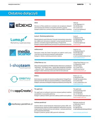 71
ebexo.pl
ul. św. Mikołaja 8-11
50-125 Wrocław
tel. 71 735 17 17
e-mail: biuro@ebexo.pl
www.ebexo.pl
ebexo
Pierwsza w Polsce platforma e-commerce do zarządzania sklepami
internetowymi bez limitów na wszystkie parametry i funkcje.
Kategorie:platformae-commerce,sklepyinternetoweRWD,e-marketing
L-Shop-Team Polska sp. z o.o.
ul. Zakopiańska 162A
30-435 Kraków
tel. 12 446 78 10
info@l-shop-team.pl
www.ksiazkawyboru.pl
L-Shop-Team sp. z o.o.
Dbajowizerunekswojejfirmy!Aż4500artykułówreklamowych,zawodowych
i sportowych – 90 znanych marek – bardzo dobra dostępność produktów
–zakupod1sztuki–rzetelnaporada(34-letniedoświadczeniewbranży).
Kategorie: odzież reklamowa, wizerunek, folie termotransferowe
Lumo.pl
ul. Żywiecka 274c
43-300 Bielsko-Biała
tel. 530 859 595
e-mail: biuro@lumo.pl
www.lumo.pl
Lumo.pl – Marketing Lojalnościowy
Zbuduj lojalność swoich klientów! Gromadź rekomendacje, komunikuj
się z odbiorcami, korzystaj ze statystyk! Lumo.pl pozwala skutecznie
wdrożyć i prowadzić program lojalnościowy w Twojej firmie.
Kategorie:programlojalnościowy,promocjafirmy,pozyskiwanieklientów
Lowa sp. z o.o.
ul. Rzymowskiego 53
02-697 Warszawa
tel. 533 433 243
e-mail: kontakt@mediascaner.pl
www.mediascaner.pl
mediascaner.pl
Skanujemy media dla Ciebie! Narzędzie do szybkich analiz prasy
i internetu oraz do tworzenia własnych media planów.
Kategorie: reklama, marketing automation, badania
The appCreate
ul. Kraszewskiego 10/3
35-016 Rzeszów
tel.: 17 770 70 31
e-mail: hello@theappcreate.com
www.theappcreate.com
The appCreate
The appCreate to możliwość stworzenia natywnej aplikacji mobilnej
samodzielnie i na wszystkie platformy.
Kategorie: aplikacje mobilne, generator aplikacji, platforma do aplikacji
Orbitvu sp. z o.o.
ul. Sienkiewicza 48
42-600 Tarnowskie Góry
tel. 32 392 10 60
e-mail: info@orbitvu.com
www.orbitvu.com
Orbitvu
Automatyczne narzędzia do tworzenia profesjonalnych fotografii pro-
duktowych 2D, 3D i 360 oraz prezentacji Orbittour w najwyższej jakości.
Kategorie:automatycznafotografia,fotografiaproduktowa,prezentacje360
Markowy-pendrive.pl
ul. Stefczyka 32 lok. 5
20-151 Lublin
tel. 508 050 955
e-mail:handlowy@markowypendrive.pl
www.markowy-pendrive.pl
markowy-pendrive.pl
Jesteśmy liderem wśród dostawców reklamowych pamięci USB z wie-
czystągwarancją.Jeżeliprzywyborzegadżetówreklamowychzwracasz
uwagęnajakośćipraktycznośćorazczasrealizacji–markowy-pendrive.pl
jest rozwiązaniem dla Ciebie.
Kategorie: pendrive, pamięci USB, upominki reklamowe
NARZĘDZIA MARKETERA
Ostatnio dołączyli
 