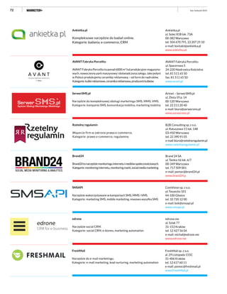 72 luty–kwiecień 2015
Ankietka.pl
ul. Solec 81B lok. 73A
00-382 Warszawa
tel. 504 670 791, 22 207 25 10
e-mail: kontakt@ankietka.pl
www.ankietka.pl
Ankietka.pl
Kompleksowe narzędzie do badań online.
Kategorie: badania, e-commerce, CRM
AVANT Fabryka Porcelitu
ul. Spacerowa 5
24-220 Niedrzwica Kościelna
tel. 81 511 65 50
fax: 81 511 65 50
www.avant.pl
AVANT Fabryka Porcelitu
AVANTFabrykaPorcelitutoponad6000m2
halprodukcyjno-magazyno-
wych, nowoczesny park maszynowy i doświadczona załoga. Jako jedyni
w Polsce produkujemy ceramikę reklamową – od form do nadruków.
Kategorie:kubkireklamowe,ceramikareklamowa,producentkubków
Brand 24 SA
ul. Tamka 16 lok. 6/7
00-349 Warszawa
tel. 717 509 001
e-mail: pomoc@brand24.pl
www.brand24.p
Brand24
Brand24tonarzędziemonitoringuinternetuimediówspołecznościowych.
Kategorie:monitoringinternetu,monitoringmarki,socialmediamarketing
Artnet – SerwerSMS.pl
ul. Złota 59 p. 14
00-120 Warszawa
tel. 22 211 20 40
e-mail: biuro@serwersms.pl
www.serwersms.pl
SerwerSMS.pl
Narzędzie do kompleksowej obsługi marketingu SMS, MMS, VMS.
Kategorie: kampanie SMS, komunikacja mobilna, marketing mobilny
®
B2B Consulting sp. z o.o.
ul. Ratuszowa 11 lok. 148
03-450 Warszawa
tel. 22 390 91 05
e-mail:biuro@rzetelnyregulamin.pl
www.rzetelnyregulamin.pl
Rzetelny regulamin
Wsparcie firm w zakresie prawa e-commerce.
Kategorie: prawo e-commerce, regulaminy
edrone.me
ul. Szlak 77
31-153 Kraków
tel. 12 427 56 04
e-mail: michal@edrone.me
www.edrone.me
edrone
Narzędzie social CRM.
Kategorie: social CRM, e-biznes, marketing automation
ComVision sp. z o.o.
ul. Toszecka 101
44-100 Gliwice
tel. 32 720 12 00
e-mail: bok@smsapi.pl
www.smsapi.pl
SMSAPI
Narzędzie wykorzystywane w kampaniach SMS, MMS i VMS.
Kategorie: marketing SMS, mobile marketing, masowa wysyłka SMS
FreshMail sp. z o.o.
al. 29 Listopada 155C
31-406 Kraków
tel. 12 617 60 11
e-mail: pomoc@freshmail.pl
www.FreshMail.pl
FreshMail
Narzędzie do e-mail marketingu.
Kategorie: e-mail marketing, lead nurturing, marketing automation
 