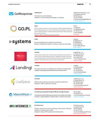 73
GetResponse (Implix sp. z o.o.)
ul. Arkońska 6 bud. A3
80-387 Gdańsk
tel. 22 273 68 64
e-mail:urszula.cierebiej@implix.com
www.getresponse.pl
GetResponse
Narzędzie do e-mail marketingu.
Kategorie: e-mail marketing, landing page, e-marketing
i-sklep.pl
ul. Bojkowska 47
44-100 Gliwice
tel. 32 733 26 26
e-mail: info@i-sklep.pl
www.i-sklep.pl
i-sklep
Tworzenie dedykowanych sklepów internetowych.
Kategorie: dedykowane sklepy, e-commerce, responsive web design
GO.PL
ul. 3 Maja 25
43-300 Bielsko-Biała
tel. 790 529 726
e-mail: lets@go.pl
www.go.pl
GO.pl
GO.PL to platforma reklamy w czasie rzeczywistym i narzędzi marketing automation.
Personalizujemy sklepy, strony, e-maile i reklamy. Bo wiemy, że podnosi to skuteczność
nawet o 413% w porównaniu z niespersonalizowanym przekazem. Idealne rozwiązanie
dla e-commerce i biznesu.
Kategorie: reklama, remarketing, marketing automation
InteliSoft Sp. z o.o.
ul. Tamka 16 lok. U5
00-349 Warszawa
tel. 22 826 30 54
e-mail: info@youlead.pl
www.youlead.pl
YouLead
YouLead podnosi efektywność sprzedaży poprzez identyfikację użytkowników na
stronach www, automatyzację generowania i podgrzewania leadów, dynamiczną
personalizację komunikacji, mierzenie efektywności działań i optymalizację kosztów.
Kategorie: marketing automation, lead nurturing, lead management
LiveSpace sp. z o.o.
ul. Rosoła 58 lok. 79
02-786 Warszawa
tel. 22 354 66 60
e-mail: pomoc@livespace.pl
www.livespace.pl
Livespace
Aplikacja do zarządzania sprzedażą i zespołem handlowców.
Kategorie: CRM, zarządzanie, sprzedaż
Nr1wInternecie.pl
ul. Ludwinowska 11
30-331 Kraków
tel. 537 997 537
e-mail: kontakt@grupa365net.pl
www.nr1winternecie.pl
Nr1wInternecie
Zwiększ skuteczność online marketingu, jednocześnie redukując
wydatki na reklamę nawet o 80%!
Kategorie: display, RTB, targetowanie behawioralne
Landingi
ul. Daszyńskiego 1
44-100 Gliwice
tel. 12 345 03 46
e-mail: info@landingi.pl
www.landingi.pl
Landingi
Narzędzie do tworzenia, publikowania i testowania landing page’y.
Kategorie:landingpage,optymalizacjakonwersji,kampanieonline
Marcin Wsół
tel. 530 627 775
e-mail: kontakt@marcinwsol.pl
www.marcinwsol.pl
Certyfikowany Specjalista Google AdWords & Google Analytics
Prowadzeniekampaniilinkówsponsorowanychorazanalitykainternetowa.
Kategorie: Google AdWords, Google Analytics, reklama internetowa
NARZĘDZIA MARKETERA
 