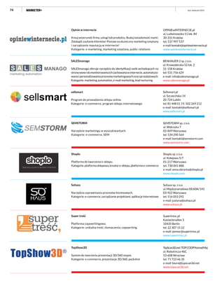 74
SEMSTORM sp. z o.o.
ul. Walczyka 7
02-849 Warszawa
tel. 534 290 564
e-mail: kontakt@semstorm.com
www.semstorm.com
SEMSTORM
Narzędzie marketingu w wyszukiwarkach.
Kategorie: e-commerce, SEM
Shoplo sp. z o.o.
ul. Kolejowa 5/7
01-217 Warszawa
tel. 730 041 888
e-mail: anna.obrycka@shoplo.pl
www.shoplo.com
Shoplo
Platforma do tworzenia e-sklepu.
Kategorie:platformasklepowa,kreatore-sklepu,platformae-commerce
Sohaus sp. z o.o.
ul.Międzynarodowa58/60A/143
03-922 Warszawa
tel. 516 053 292
e-mail: justyna@sohaus.pl
www.sohaus.pl
Sohaus
Narzędzia usprawniania procesów biznesowych.
Kategorie: e-commerce, zarządzanie projektami, aplikacje internetowe
Supertresc.pl
Kastanienallee 3
10435 Berlin
tel. 22 307 15 22
e-mail: pomoc@supertresc.pl
www.supertresc.pl
Super treść
Platforma copywritingowa.
Kategorie: unikalna treść, tłumaczenia, copywriting
TopScan3D.net/TOPCOOPKonradMaj
ul. Robotnicza 46C
53-608 Wrocław
tel. 71 723 46 35
e-mail: biuro@topscan3d.net
www.topscan3d.net
TopShow3D
System do tworzenia prezentacji 3D/360 stopni.
Kategorie: e-commerce, prezentacje 3D/360, packshot
Sellsmart.pl
ul. Szczecińska 14
20-724 Lublin
tel. 81 448 01 19, 502 269 212
e-mail: kontakt@sellsmart.pl
www.sellsmart.pl
sellsmart
Program do prowadzenia sklepu online.
Kategorie: e-commerce, program sklepu internetowego
BENHAUER 2 sp. z o.o.
ul. Krowoderska 52 lok. 2
31-158 Kraków
tel. 531 756 629
e-mail: info@salesmanago.pl
www.salesmanago.pl
SALESmanago
SALESmanago oferuje narzędzia do identyfikacji osób wchodzących na
stronęwwwidomonitorowaniaichzachowaniawinternecie,automatyzo-
waniaipersonalizowaniaprocesówmarketingowychorazsprzedażowych.
Kategorie: marketing automation, e-mail marketing, lead nurturing
OPINIEwINTERNECIE.pl
ul. Ludwinowska 11 lok. 84
30-331 Kraków
tel. 537 997 537
e-mail:kontakt@opiniewinternecie.pl
www.opiniewinternecie.pl
Opinie w internecie
Kreuj wizerunek firmy, usługi lub produktu. Buduj świadomość marki.
Zdobądź zaufanie klientów! Postaw na skuteczny marketing szeptany
i zarządzanie reputacją w internecie!
Kategorie: e-marketing, marketing szeptany, public relations
luty–kwiecień 2015
 