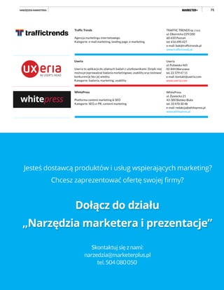 75
TRAFFIC TRENDS sp. z o.o.
ul. Obornicka 229/200
60-650 Poznań
tel. 616 690 427
e-mail: bok@traffictrends.pl
www.traffictrends.pl
Traffic Trends
Agencja marketingu internetowego.
Kategorie: e-mail marketing, landing page, e-marketing
Uxeria
ul. Puławska 465
02-844 Warszawa
tel. 22 379 47 11
e-mail: kontakt@uxeria.com
www.uxeria.com
Uxeria
Uxeria to aplikacja do zdalnych badań z użytkownikami. Dzięki niej
można przeprowadzać badania marketingowe, usability oraz testować
konkurencję bez jej wiedzy.
Kategorie: badania, marketing, usability
WhitePress
ul. Żywiecka 21
43-300 Bielsko-Biała
tel. 33 470 30 48
e-mail: redakcja@whitepress.pl
www.whitepress.pl
WhitePress
Platforma content marketing & SEO
Kategorie: SEO, e-PR, content marketing
NARZĘDZIA MARKETERA
 