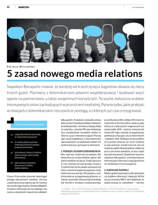 88
5 zasad nowego media relations
P a t r y c j a W i l c z y ń s k a
Napoleon Bonaparte mawiał, że bardziej od trzech tysięcy bagnetów obawia się mocy
trzech gazet. Piarowcy z dziennikarzami powinni współpracować i budować więzi
oparte na partnerstwie, a także wzajemnych korzyściach. To ważne zwłaszcza w dobie
intensywnychzmianzachodzącychwprzestrzenimedialnej.Pytanietylko,jakiepraktyki
w relacjach z dziennikarzami rzeczywiście pomogą, a z których już czas zrezygnować.
Z ARTYKUŁU DOWIESZ SIĘ M.IN.:
czego dziennikarze poszukują
w materiałach prasowych,
co media społecznościowe
zmieniają w dotychczasowej
praktyce piarowców,
jak budować relacje z mediami,
wykorzystując nowe kanały
komunikacji,
jakie działania stosować,
aby wzmocnić efekty
media relations.
przez Business Wire, blisko 45% treści to
materiały w formie online, podczas gdy
teksty w tradycyjnych magazynach sta-
nowią tylko 26%1
. Jeszcze mniej przed-
stawicieli tego zawodu przygotowuje
publikacje ukazujące się w dziennikach
– zaledwie 16%. Malejąca liczba publika-
cji w prasie oznacza, że coraz trudniej
w niej zaistnieć. Z kolei internet stał się
miejscem,gdziełatwiejspotkaćodbiorcę,
przy czym warto pamiętać, że sieć rządzi
sięswoimiprawami.Żywotnośćnewsato
zaledwie kilka godzin, a bombardowani
informacjami internauci mają ograniczo-
ne możliwości ich przyswajania.
2. SUBTELNIE INSPIRUJ
Media społecznościowe są dla dziennika-
rzy źródłem informacji i inspiracji. W Pol-
sce już przeszło 90% z nich deklaruje, że
wykorzystuje je zawodowo – wynika
luty–kwiecień 2015
Cesarz Francuzów słusznie dostrzegał
potęgę ówczesnych mediów, chociaż
zpewnościąnieprzypuszczał,żerozwiną
się one do tego stopnia. Dzisiaj odległość
transferu informacji nie ma żadnego zna-
czenia,ażywotnośćnewsatrwazaledwie
1.S. Ehrlich, „The 5 Definitive Rules to Media Relations in 2014”, Bussineswire, dostęp online:
www.blog.businesswire.com/2014/08/13/the-5-definitive-rules-to-media-relations-in-2014 [data
dostępu: 20.01.2015].
kilka godzin. To jedynie namiastka zmian,
jakiezaszły.Oewolucjimediówmówiąich
przedstawiciele, teoretycy badają kolej-
ne zjawiska, a branża PR-owa dyskutuje.
Czy standardowe narzędzia media re-
lations są już niewystarczające? Poznaj
pięć zasad współpracy z dziennikarzami,
opracowanych na podstawie badań ich
preferencji oraz zachowań w internecie.
1. PODĄŻAJ ŚLADEM DZIENNIKARZA
Aby tworzyć materiały przydatne dla
dziennikarzy, trzeba wiedzieć, gdzie i dla
jakich mediów oni piszą. Tradycyjna pra-
sa nie zajmuje już pierwszego miejsca.
Czytelnictwo druku spada, ponieważ od-
biorca zamienił papierową gazetę na jej
elektroniczną wersję. W związku z tym
dziennikarze przygotowują głównie ar-
tykuły na portale informacyjne lub blogi.
Jak wynika z sondażu zrealizowanego
 