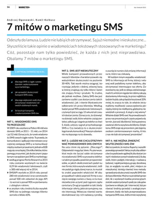 94
7 mitów o marketingu SMS
A n d r z e j O g o n o w s k i , K a m i l K o l b u s z
Odeszłydolamusa.Ludzienielubiąichotrzymywać.Sąjużniemodneinieskuteczne...
Słyszeliście takie opinie o wiadomościach tekstowych stosowanych w marketingu?
Cóż, pozostaje nam tylko powiedzieć, że każda z nich jest nieprawdziwa.
Obalamy 7 mitów o marketingu SMS.
Z ARTYKUŁU DOWIESZ SIĘ M.IN.:
dlaczego SMS-y ciągle z powo-
dzeniem wykorzystywane
są w marketingu,
jak sprawdzić skuteczność
kampanii SMS-owej,
dlaczego większość osób chce
otrzymywać wiadomości od
swoich ulubionych marek,
ile kosztuje kampania
z wykorzystaniem SMS-ów.
ousunięcienumerulubzmianęinformacji
na te, które nas ciekawią.
W każdym innym wypadku wiadomość
SMS to informacja od firmy, której z wła-
snej woli podaliśmy numer telefonu, aby
otrzymywać interesujące nas oferty. Za-
stanówmysię:jeślizesklepuodzieżowego
markiX,wktórymregularnierobimyzakupy,
dostaniemyinformację,żeprzeznajbliższy
tydzieńkażdyzakupbędziekosztował20%
mniej, to znaczy to tyle, że właśnie otrzy-
maliśmy możliwość zaoszczędzenia pie-
niędzy,którejniemielibyśmy,gdybyśmynie
wiedzieli o promocji. A skąd o niej wiemy?
WłaśniedziękiSMS-owi.Naprowadzonych
przeznasprezentacjachczęstopojawiasię
termin„korzyśćdlaklienta”,którąpowinna
zawieraćofertawysyłanadoklienta.Dzięki
temuSMSstajesięprezentem,jakidajemy
osobom zainteresowanym marką. A kto
z nas nie lubi otrzymywać prezentów?
MIT 4.: NIE MOŻNA ZMIERZYĆ
SKUTECZNOŚCI SMS-ÓW
Ależoczywiście,żemożna.Raportyzwysyłki
pozwalająsprawdzićfaktycznąliczbęodbior-
ców(napodstawieogólnejliczbydostarczo-
nychiniedostarczonychwiadomości),liczbę
osób, które podjęły interakcję z nadawcą
(odzew), najaktywniejszą grupę docelową
(np. ze względu na wiek, płeć, miejsce za-
mieszkania). Istnieją również inne metody
sprawdzaniaskutecznościwysyłkiSMS-ów
dobazyklientów.Możnanaprzykładspraw-
dzić, ile z wysłanych kodów promocyjnych
zostałowykorzystanychpodczaszakupów
(zarównowsklepie,jakiinternecie),lubpo-
równać średnią sprzedaż z analogicznym
okresem, kiedy nie była przeprowadzana
kampaniaSMS-owa.Jeśliwtreściwysyłanej
luty–kwiecień 2015
MIT 1.: WIADOMOŚCI SMS
TO PRZESZŁOŚĆ
W2009rokuwysłanowPolsce48mldwia-
domości SMS, w 2011 – 51 mld, a w 2014
–już52mld.Oznaczato,żerynekwiadomo-
ściSMS-owychciąglerośnie.Toprawda,że
komunikatoryiaplikacjeinternetowecoraz
częściej zastępują SMS-y w komunikacji
międzyosobamiprywatnymi,jednakwB2B
mająsięcorazlepiej.Otokilkafaktów,które
pomogązrozumieć,jakskutecznymipopu-
larnymnarzędziemjestSMSwmarketingu:
wedługprognozPortioResearchw2015
roku zostanie wysłanych na świecie
8,29 bln wiadomości tekstowych, czyli
o 300 mld więcej niż w 2014;
SMSAPI wysłało w 2014 roku ponad
280 mln wiadomości oraz zanotowało
ponad 500 mln odwołań do jego API
– to wzrost o ponad 90% w porównaniu
z ubiegłym rokiem;
w zeszłym roku średnia liczba wysyłek
SMS-ów na jednego naszego klienta
wzrosła o blisko 60%.
MIT 2.: SMS JEST NIESKUTECZNY
Wiele kampanii prowadzonych przez
naszych klientów charakteryzowało się
wskaźnikiem skuteczności na poziomie
30-40%. Taki wynik można osiągnąć, ko-
rzystając jedynie z dobrej, własnej bazy,
w której znajdują się tylko klienci świet-
nie znający firmę i produkt. To trudne,
ale jednak możliwe. Zaletą SMS-ów jest
zarówno szybki czas dostarczenia takich
wiadomości, jak i równie błyskawiczne
odbieranie ich przez klientów. Według
badańponad90%wiadomościtekstowych
czytanychjestwciągu15sekundodczasu
ichdostarczenia.Oznaczato,żedziewięć
nadziesięćosób,którewłaśnieczytająten
tekst,odłożygoisięgniepotelefonwchwi-
li, kiedy usłyszy sygnał przychodzącego
SMS-a. Czy świadczy to o skuteczności
tegokanałukomunikacji?Naszymzdaniem
nie ma lepszego na to dowodu.
MIT 3.: LUDZIE NIE CHCĄ OTRZYMY-
WAĆ POWIADOMIEŃ SMS-OWYCH
Na usta ciśnie się pytanie: „Dlaczego?”.
Odpowiedzimogąbyćdwie.Popierwsze:
ktoś może nie życzyć sobie otrzymywa-
niawiadomościSMSnaprywatnytelefon
–wtakimprzypadkupowinienprzypomnieć
sobie, w jakich okolicznościach podał nu-
merfirmie,którawysyławiadomości.Jeśli
niepodałgonigdydanejmarce,tomusiał
to zrobić poprzedni właściciel. W obu
przypadkach należy poprosić firmę o usu-
nięcie swojego numeru z bazy, co ta musi
niezwłocznie uczynić pod rygorem zapła-
ceniakary.Drugiprzypadektotaki,kiedy
informacjeioferty,jakieotrzymujemy,nas
nie interesują. Wówczas również warto
skontaktować się z ich nadawcą z prośbą
 