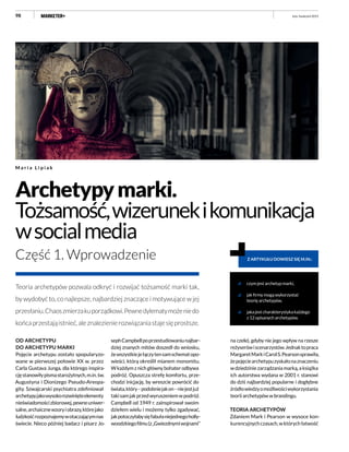 98
Teoria archetypów pozwala odkryć i rozwijać tożsamość marki tak,
by wydobyć to, co najlepsze, najbardziej znaczące i motywujące w jej
przesłaniu.Chaoszmierzakuporządkowi.Pewnedylematymożeniedo
końcaprzestająistnieć,aleznalezienierozwiązaniastajesięprostsze.
Archetypymarki.
Tożsamość,wizerunekikomunikacja
wsocialmedia
Część 1. Wprowadzenie
M a r i a L i p i a k
OD ARCHETYPU
DO ARCHETYPU MARKI
Pojęcie archetypu zostało spopularyzo-
wane w pierwszej połowie XX w. przez
Carla Gustava Junga, dla którego inspira-
cjęstanowiłypismastarożytnych,m.in.św.
Augustyna i Dionizego Pseudo-Areopa-
gity. Szwajcarski psychiatra zdefiniował
archetypyjakowysokorozwinięteelementy
nieświadomościzbiorowej,pewneuniwer-
salne,archaicznewzoryiobrazy,którejako
ludzkośćrozpoznajemywotaczającymnas
świecie. Nieco później badacz i pisarz Jo-
czym jest archetyp marki,
jak firmy mogą wykorzystać
teorię archetypów,
jakajestcharakterystykakażdego
z 12 opisanych archetypów.
Z ARTYKUŁU DOWIESZ SIĘ M.IN.:
na czele), gdyby nie jego wpływ na rzesze
reżyserówiscenarzystów.Jednaktopraca
MargaretMarkiCarolS.Pearsonsprawiła,
żepojęciearchetypuzyskałonaznaczeniu
wdziedziniezarządzaniamarką,aksiążka
ich autorstwa wydana w 2001 r. stanowi
do dziś najbardziej popularne i dogłębne
źródłowiedzyomożliwościwykorzystania
teorii archetypów w brandingu.
TEORIA ARCHETYPÓW
Zdaniem Mark i Pearson w wysoce kon-
kurencyjnychczasach,wktórychłatwość
sephCampbellpoprzestudiowaniunajbar-
dziej znanych mitów doszedł do wniosku,
żewszystkiejełączytensamschematopo-
wieści, którą określił mianem monomitu.
Wkażdymznichgłównybohaterodbywa
podróż. Opuszcza strefę komfortu, prze-
chodzi inicjację, by wreszcie powrócić do
świata,który–podobniejakon–niejestjuż
takisamjakprzedwyruszeniemwpodróż.
Campbell od 1949 r. zainspirował swoim
dziełem wielu i możemy tylko zgadywać,
jakpotoczyłabysięfabułaniejednegoholly-
woodzkiegofilmu(z„Gwiezdnymiwojnami”
Fot.:fotolia.com
luty–kwiecień 2015
 