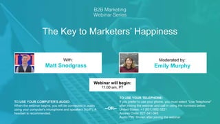 The Key to Marketers’ Happiness
Matt Snodgrass Emily Murphy
With: Moderated by:
TO USE YOUR COMPUTER'S AUDIO:
When the webinar begins, you will be connected to audio
using your computer's microphone and speakers (VoIP). A
headset is recommended.
Webinar will begin:
11:00 am, PT
TO USE YOUR TELEPHONE:
If you prefer to use your phone, you must select "Use Telephone"
after joining the webinar and call in using the numbers below.
United States: +1 (631) 992-3221
Access Code: 827-341-345
Audio PIN: Shown after joining the webinar
--OR--
 