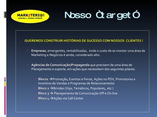 Nosso “target” QUEREMOS CONSTRUIR HISTÓRIAS DE SUCESSO COM NOSSOS  CLIENTES ! Empresas , emergentes, rentabilizadas,  onde o custo de se montar uma área de Marketing e Negócios é ainda, considerado alto. Agências de Comunicação/Propaganda  que precisem de uma área de Planejamento e suporte, em ações que necessitem dos seguintes pilares: Bloco1    Promoção, Eventos e Feiras, Ações no PDV, Promotoras e Incentivo de Vendas e Programas de Relacionamento Bloco 2    Brindes (Vips, Temáticos, Populares,, etc ) Bloco 3     Planejamento de Comunicação Off e On line Bloco 4    Ações via Call Center 