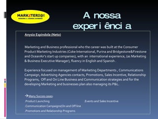 A nossa experiência Anysio Espindola (Neto) Marketing and Business professional who the career was built at the Consumer Product Marketing Industries (Coke International, Purina and Bridgestone&Firestone and OceanAir’s start up companies), with an  international experience, (as Marketing & Business Executive Manager), fluency in English and Spanish .  Experience focused on management of Marketing Departments , Communications Campaign, Advertising Agencies contacts, Promotions, Sales Incentive, Relationship Programs,  Off and On Line Business and Communication strategies and for the developing Marketing and businesses plan also managing its P&L.  Many Succes cases : .Product Launching  .Events and Sales Incentive .Communication Campaigns(On and Off line .Promotions and Relationship Programs 