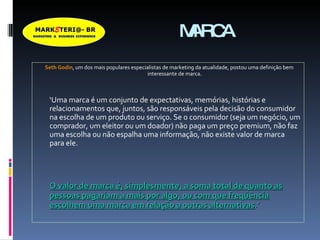 MARCA Seth Godin , um dos mais populares especialistas de marketing da atualidade, postou uma definição bem interessante de marca.  ‘ Uma marca é um conjunto de expectativas, memórias, histórias e relacionamentos que, juntos, são responsáveis pela decisão do consumidor na escolha de um produto ou serviço. Se o consumidor (seja um negócio, um comprador, um eleitor ou um doador) não paga um preço premium, não faz uma escolha ou não espalha uma informação, não existe valor de marca para ele.  O valor de marca é, simplesmente, a soma total de quanto as pessoas pagariam a mais por algo, ou com que freqüência escolhem uma marca em relação a outras alternativas .’ 