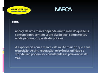 MARCA cont. a força de uma marca depende muito mais do que seus consumidores sentem sobre ela do que, como muitos ainda pensam, o que ela diz pra eles.  A experiência com a marca vale muito mais do que a sua exposição. Assim, reputação, relevância, utilidade e storytelling podem ser consideradas as palavrinhas da vez. 