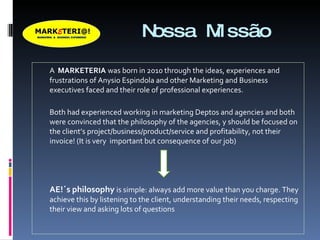 Nossa Missão A  MARKETERIA   was born in 2010 through the ideas, experiences and frustrations of Anysio Espindola and other Marketing and Business executives faced and their role of professional experiences.  Both had experienced working in marketing Deptos and agencies and both were convinced that the philosophy of the agencies, y should be focused on the client’s project/business/product/service and profitability, not their invoice! (It is very  important but consequence of our job) AE!´s philosophy  is simple: always add more value than you charge. They achieve this by listening to the client, understanding their needs, respecting their view and asking lots of questions  