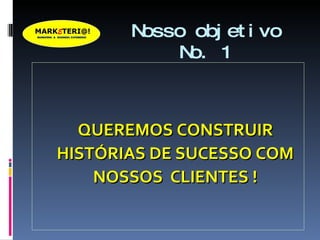 Nosso objetivo No. 1 QUEREMOS CONSTRUIR HISTÓRIAS DE SUCESSO COM NOSSOS  CLIENTES ! 