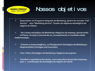 Nossos objetivos Desenvolver um Programa Integrado de Marketing, dentro do conceito “Full  Service”  e/ou “Marketing Service”, focado nos objetivos estratégicos do  negócio do cliente. Ser o braço estratégico de Marketing e Negócios da empresa, estruturando  os Planos  de Ação e executando-os, acompanhando os resultados desta  implementação. Orientar a empresa/agência, no Planejamento Estratégico de Marketing e  Negócios(Sales Strategies and Execution) Criar o Plano Estratégico de Marketing e Negócios da empresa Transferir a experiência dos sócios, como executivos de grandes empresas,  para  a  coordenação das estratégias de negócio do cliente 