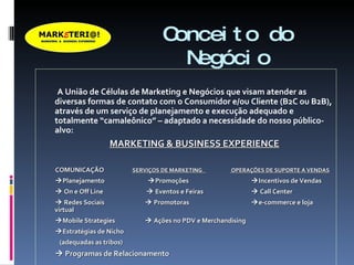 Conceito do Negócio A União de Células de Marketing e Negócios que visam atender as diversas formas de contato com o Consumidor e/ou Cliente (B2C ou B2B), através de um serviço de planejamento e execução adequado e totalmente “camaleônico” – adaptado a necessidade do nosso público-alvo: MARKETING & BUSINESS EXPERIENCE COMUNICAÇÃO  SERVIÇOS DE MARKETING  OPERAÇÕES DE SUPORTE A VENDAS  Planejamento       Promoções  Incentivos de Vendas    On e Off Line       Eventos e Feiras   Call Center    Redes Sociais     Promotoras  e-commerce e loja virtual  Mobile Strategies    Ações no PDV e Merchandising  Estratégias de Nicho (adequadas as tribos)    Programas de Relacionamento 