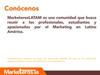 Conócenos
MarketerosLATAM es una comunidad que busca
reunir a los profesionales, estudiantes y
apasionados por el Marketing en Latino
América.
*Actualmente estamos en etapa de desarrollo (BETA), así que se irá realizando
algunos cambios, que te beneficiarán, en la plataforma.
 