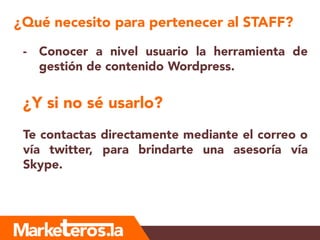 ¿Qué necesito para pertenecer al STAFF?
- Conocer a nivel usuario la herramienta de
gestión de contenido Wordpress.
¿Y si no sé usarlo?
Te contactas directamente mediante el correo o
vía twitter, para brindarte una asesoría vía
Skype.
 