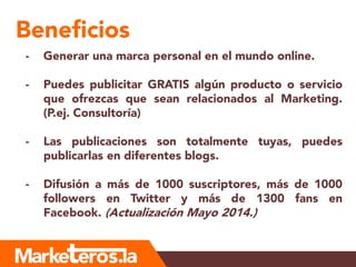 Beneficios
- Generar una marca personal en el mundo online.
- Puedes publicitar GRATIS algún producto o servicio
que ofrezcas que sean relacionados al Marketing.
(P.ej. Consultoría)
- Las publicaciones son totalmente tuyas, puedes
publicarlas en diferentes blogs.
- Difusión a más de 1000 suscriptores, más de 1000
followers en Twitter y más de 1300 fans en
Facebook. (Actualización Mayo 2014.)
 