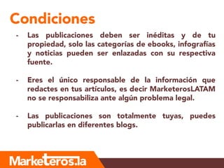 Condiciones
- Las publicaciones deben ser inéditas y de tu
propiedad, solo las categorías de ebooks, infografías
y noticias pueden ser enlazadas con su respectiva
fuente.
- Eres el único responsable de la información que
redactes en tus artículos, es decir MarketerosLATAM
no se responsabiliza ante algún problema legal.
- Las publicaciones son totalmente tuyas, puedes
publicarlas en diferentes blogs.
 