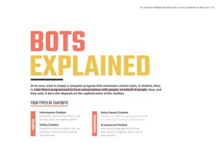 BOTS
EXPLAINEDAt its core, a bot is simply a computer program that automates certain tasks. A chatbot, then,
is a bot that is programmed to have conversations with people, on behalf of people. How, and
how well, it does this depends on the sophistication of the chatbot.
Information Chatbot
Designed to provide information, such
as news alerts and weather reports
Rules-based Chatbot
Follows a pre-defined logic sequence based
on a fixed set of questions and responses
PURPOSE
PROGRAMMING
Utility Chatbot
Designed to solve a problem, such as
assisting in transactions or making
appointments
AI-powered Chatbot
Uses natural language and machine
learning technologies to adapt rules to
each situation
FOURTYPESOFCHATBOTS
THE STRAIGHTFORWARD B2B MARKETER’S GUIDE TO WINNING IN INDIA 2018 // 23
 
