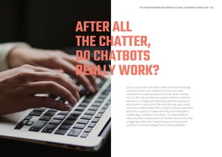 AFTER ALL
THE CHATTER,
DO CHATBOTS
REALLY WORK?
So far, success rates have been mixed. Users are increasingly
primed to interact with chatbots, but they have lower
tolerance for mistakes by machine vs man. When chatbots
fail, it is often because they are unable to deliver an efficient
experience. A chatbot with personality and the capacity for
witty banter is a plus, but at the end of the day, users simply
want their problems fixed. When a chatbot cannot understand
what they’re saying, or forgets what they said a few speech
bubbles ago, frustration is inevitable. The reasons behind
failure are often complex and multi-faceted, and can vary from
struggling to define the chatbot’s purpose to being overly
ambitious for the technology that is currently available.
THE STRAIGHTFORWARD B2B MARKETER’S GUIDE TO WINNING IN INDIA 2018 // 29
 