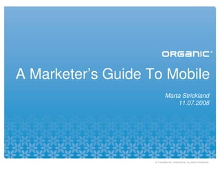 A Marketer’s Guide To Mobile
                             Marta Strickland
                                 11.07.2008




                    © ™ ORGANIC INC. CONFIDENTIAL. ALL RIGHTS RESERVED.
 