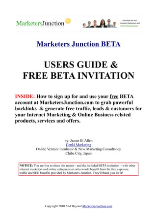 Marketers Junction BETA

       USERS GUIDE &
    FREE BETA INVITATION

INSIDE: How to sign up for and use your free BETA
account at MarketersJunction.com to grab powerful
backlinks & generate free traffic, leads & customers for
your Internet Marketing & Online Business related
products, services and offers.


                                by: James B. Allen
                                 Genki Marketing
              Online Venture Incubator & New Marketing Consultancy
                                 Chiba City, Japan


  NOTICE: You are free to share this report – and the included BETA invitation – with other
  internet marketers and online entrepreneurs who would benefit from the free exposure,
  traffic and SEO benefits provided by Marketers Junction. They'll thank you for it!




                     Copyright 2010 And Beyond MarketersJunction.com
 