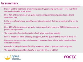 In summary
• It’s not just the traditional promotion product types being purchased – over two thirds
are purchasing electronic goods
• Over 70% of the marketers we spoke to are using promotional products as a brand
awareness tool
• In the eyes of marketers, a quality promotional product that is memorable is the key to
success
• Over 10% of the marketers we spoke to are spending in excess of £50,000 per annum on
promotional products
• The internet is often the first point of call when sourcing a supplier
• Price is important when choosing a supplier, but the quality of the service is more so
• Marketers state compliance is important, however there is little understanding about
what compliance is
• Creativity is a key challenge faced by marketers when buying promotional goods
• The best gifts are considered useful in everyday life… or edible!
 