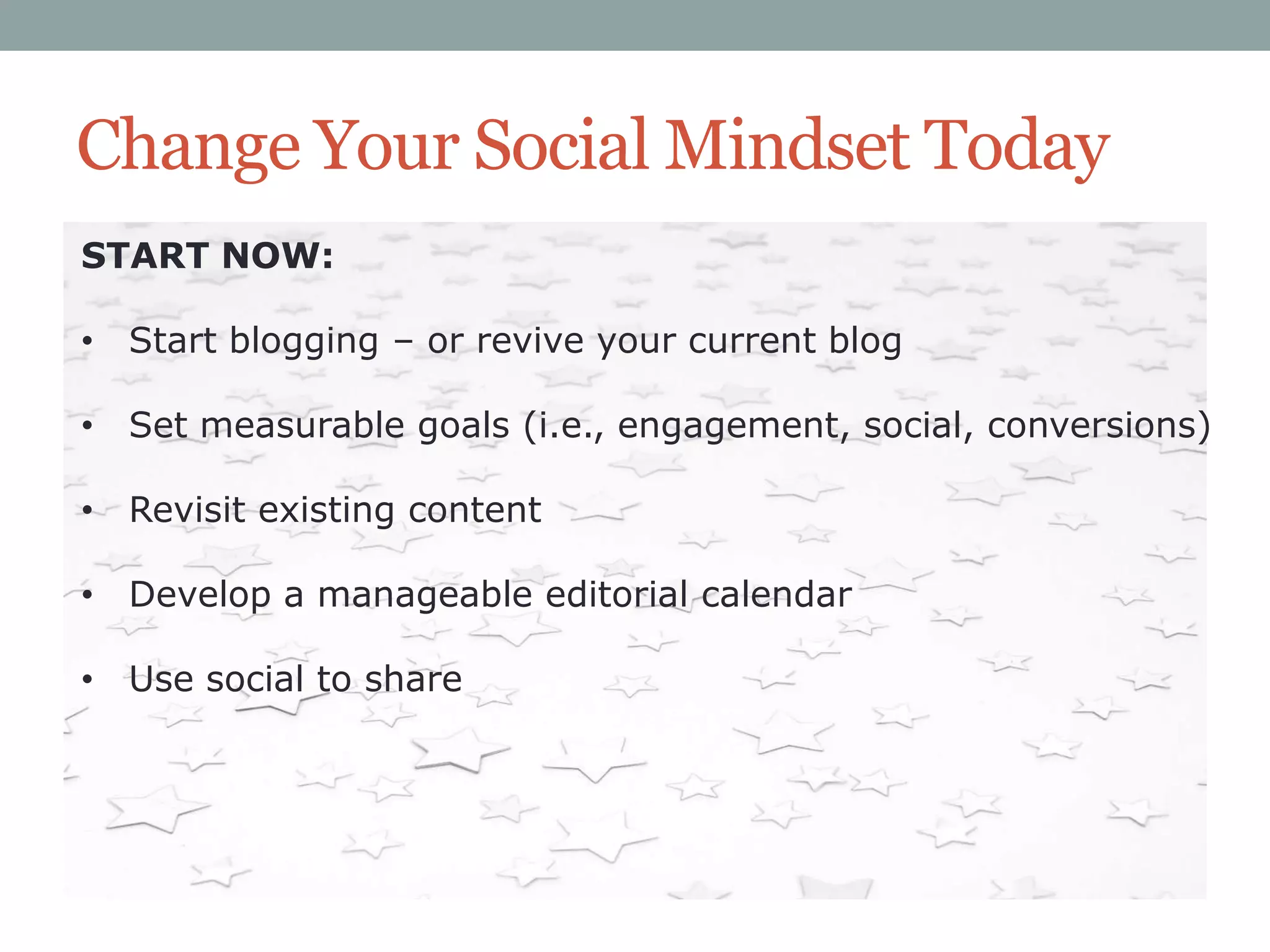 Change Your Social Mindset Today
START NOW:
• Start blogging – or revive your current blog
• Set measurable goals (i.e., engagement, social, conversions)
• Revisit existing content
• Develop a manageable editorial calendar
• Use social to share

 