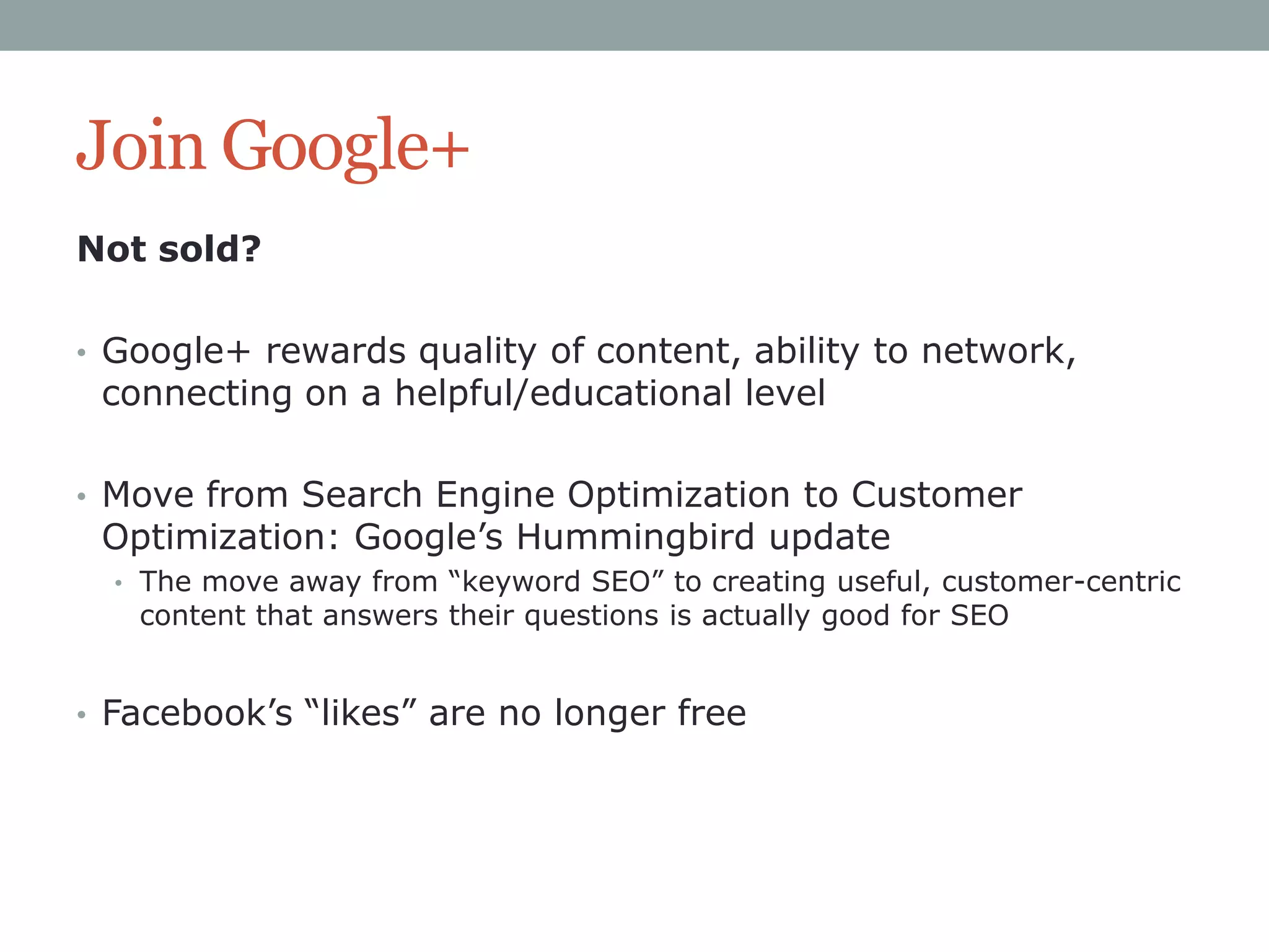 Join Google+
Not sold?
• Google+ rewards quality of content, ability to network,

connecting on a helpful/educational level

• Move from Search Engine Optimization to Customer

Optimization: Google‟s Hummingbird update

• The move away from “keyword SEO” to creating useful, customer-centric

content that answers their questions is actually good for SEO

• Facebook‟s “likes” are no longer free

 