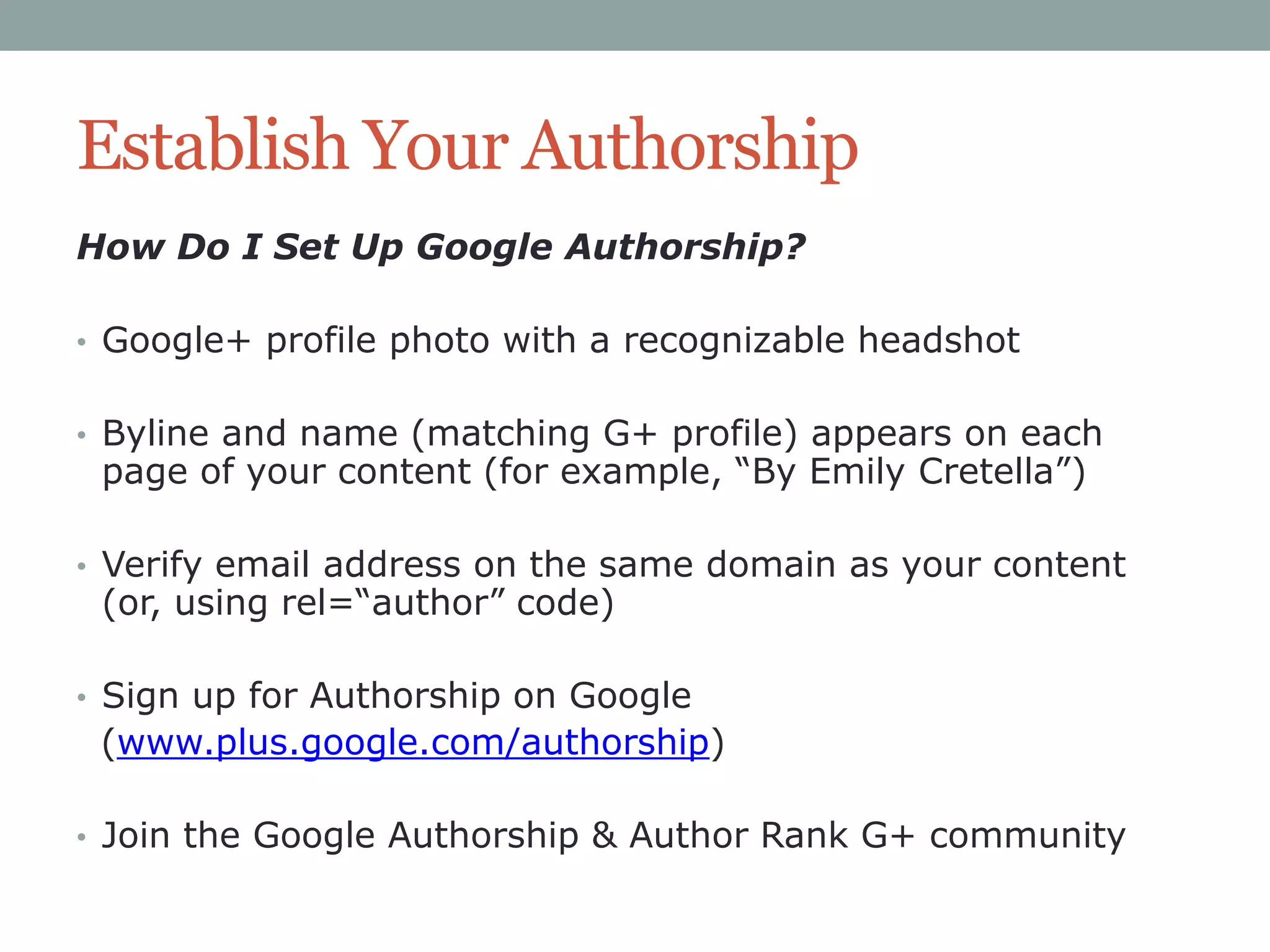 Establish Your Authorship
How Do I Set Up Google Authorship?
• Google+ profile photo with a recognizable headshot
• Byline and name (matching G+ profile) appears on each

page of your content (for example, “By Emily Cretella”)

• Verify email address on the same domain as your content

(or, using rel=“author” code)

• Sign up for Authorship on Google

(www.plus.google.com/authorship)
• Join the Google Authorship & Author Rank G+ community

 