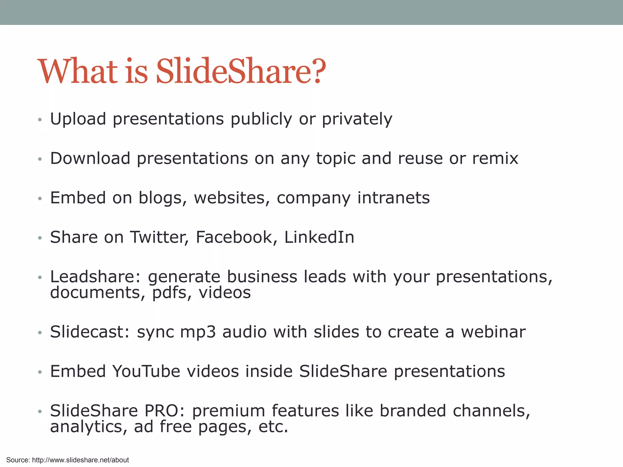 What is SlideShare?
• Upload presentations publicly or privately

• Download presentations on any topic and reuse or remix
• Embed on blogs, websites, company intranets
• Share on Twitter, Facebook, LinkedIn
• Leadshare: generate business leads with your presentations,

documents, pdfs, videos

• Slidecast: sync mp3 audio with slides to create a webinar

• Embed YouTube videos inside SlideShare presentations
• SlideShare PRO: premium features like branded channels,

analytics, ad free pages, etc.

Source: http://www.slideshare.net/about

 