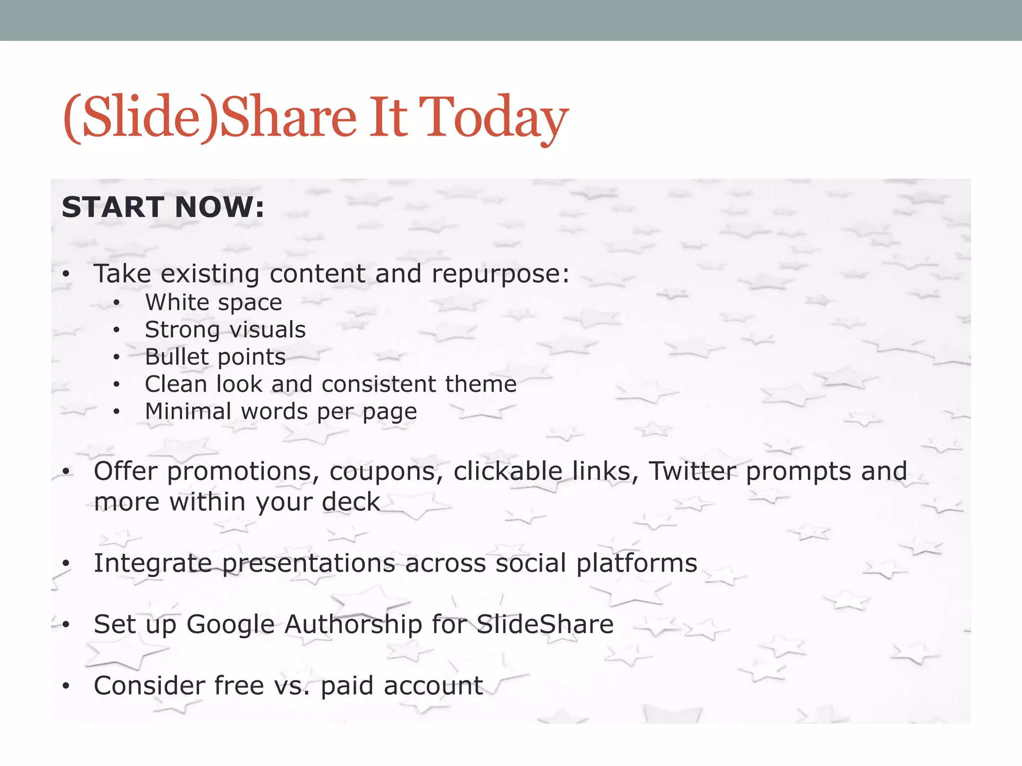 (Slide)Share It Today
START NOW:
• Take existing content and repurpose:
•
•
•
•
•

White space
Strong visuals
Bullet points
Clean look and consistent theme
Minimal words per page

• Offer promotions, coupons, clickable links, Twitter prompts and
more within your deck
• Integrate presentations across social platforms
• Set up Google Authorship for SlideShare
• Consider free vs. paid account

 
