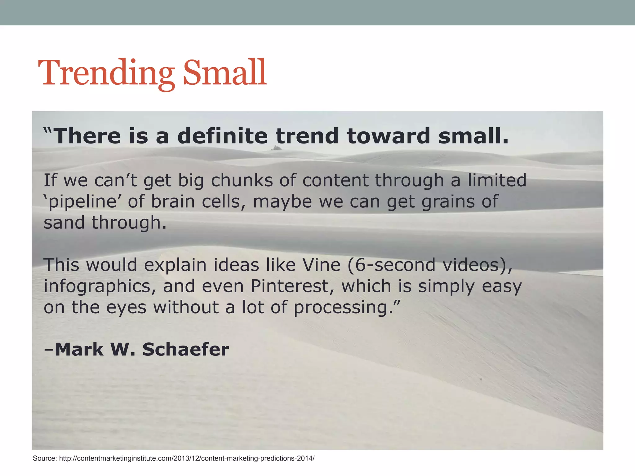Trending Small
“There is a definite trend toward small.
If we can‟t get big chunks of content through a limited
„pipeline‟ of brain cells, maybe we can get grains of
sand through.
This would explain ideas like Vine (6-second videos),
infographics, and even Pinterest, which is simply easy
on the eyes without a lot of processing.”
–Mark W. Schaefer

Source: http://contentmarketinginstitute.com/2013/12/content-marketing-predictions-2014/

 