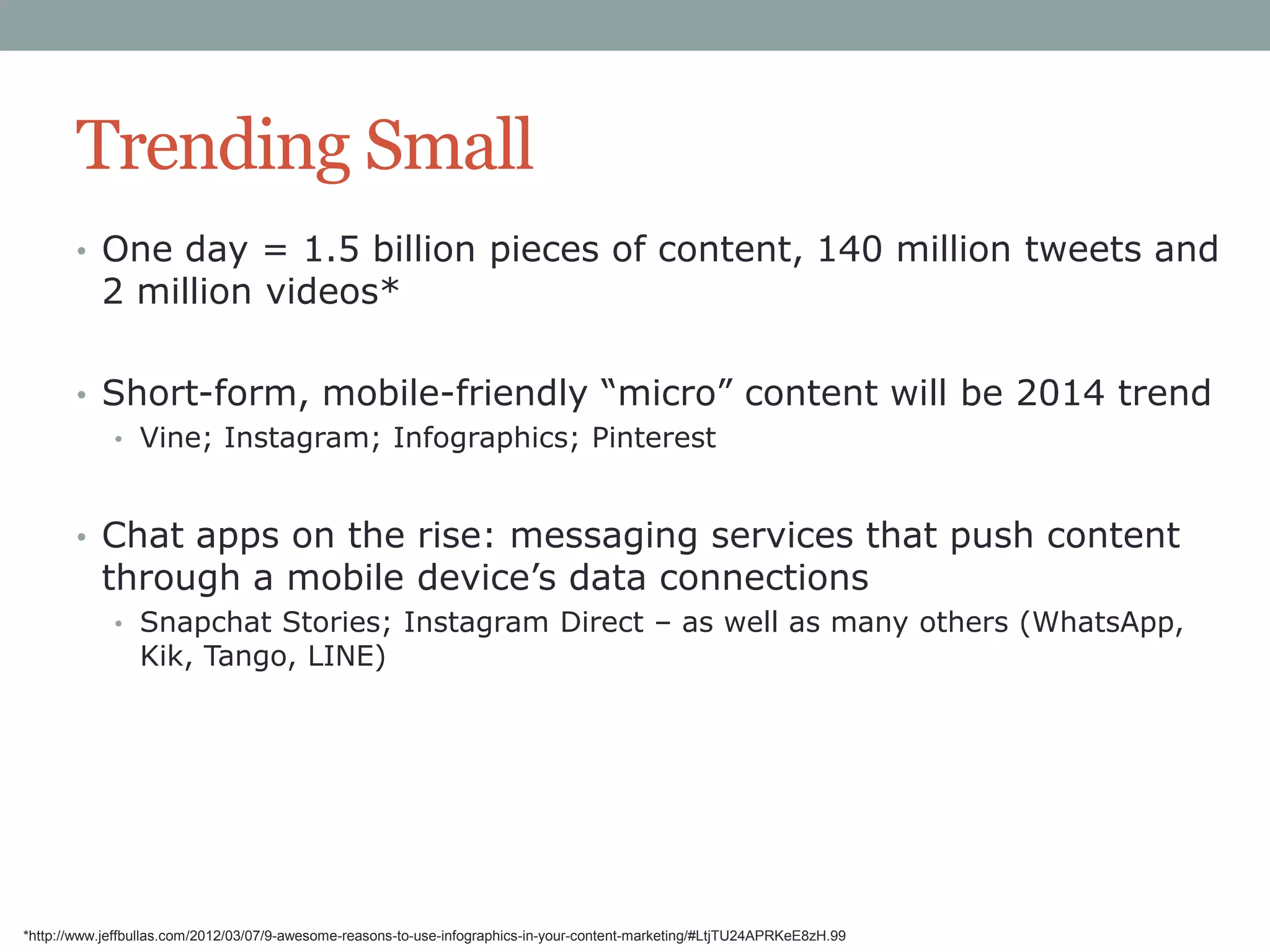 Trending Small
• One day = 1.5 billion pieces of content, 140 million tweets and

2 million videos*

• Short-form, mobile-friendly “micro” content will be 2014 trend
• Vine; Instagram; Infographics; Pinterest

• Chat apps on the rise: messaging services that push content

through a mobile device‟s data connections

• Snapchat Stories; Instagram Direct – as well as many others (WhatsApp,

Kik, Tango, LINE)

*http://www.jeffbullas.com/2012/03/07/9-awesome-reasons-to-use-infographics-in-your-content-marketing/#LtjTU24APRKeE8zH.99

 