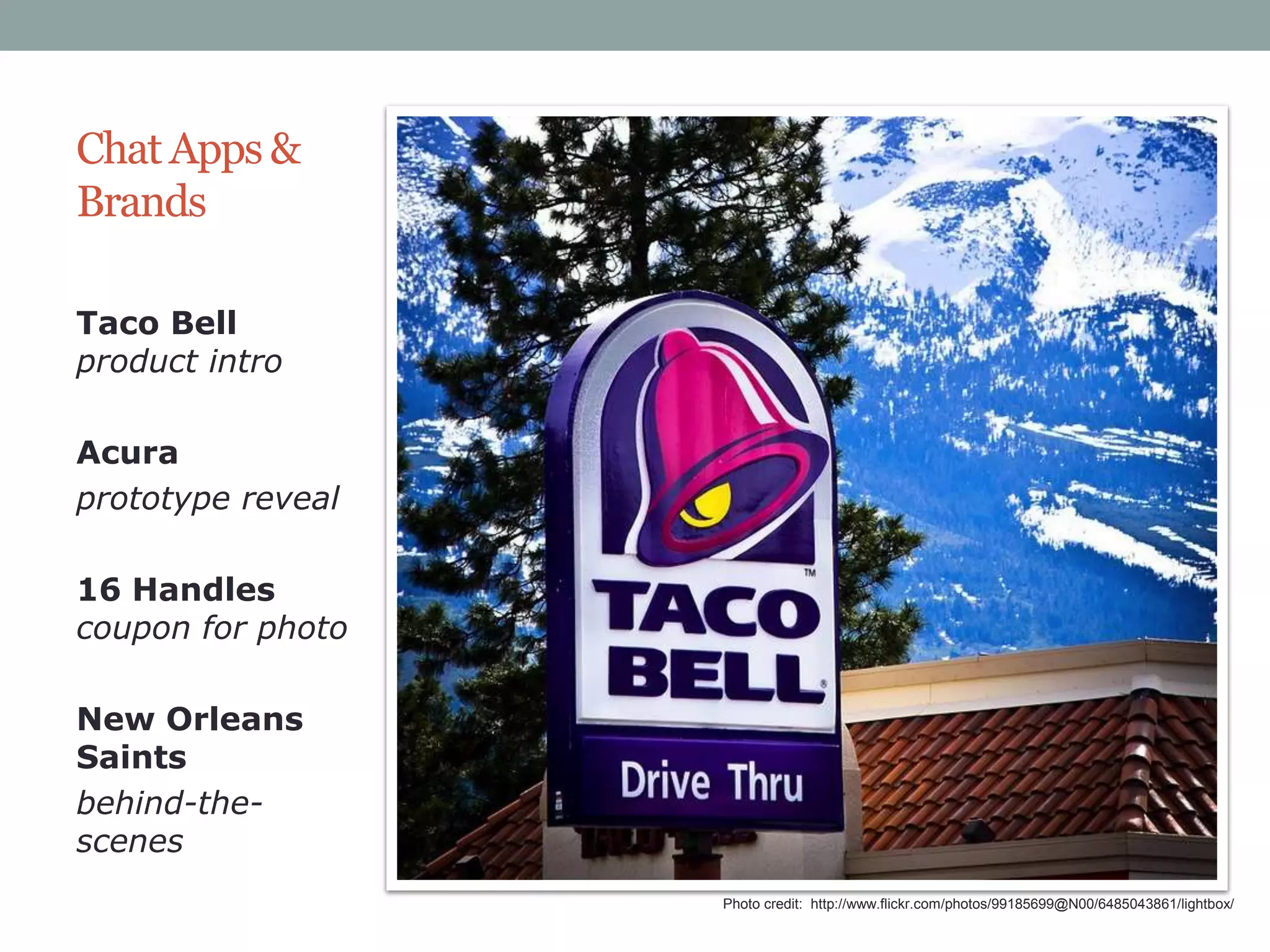 Chat Apps &
Brands
Taco Bell
product intro
Acura
prototype reveal
16 Handles
coupon for photo
New Orleans
Saints
behind-thescenes
Photo credit: http://www.flickr.com/photos/99185699@N00/6485043861/lightbox/

 