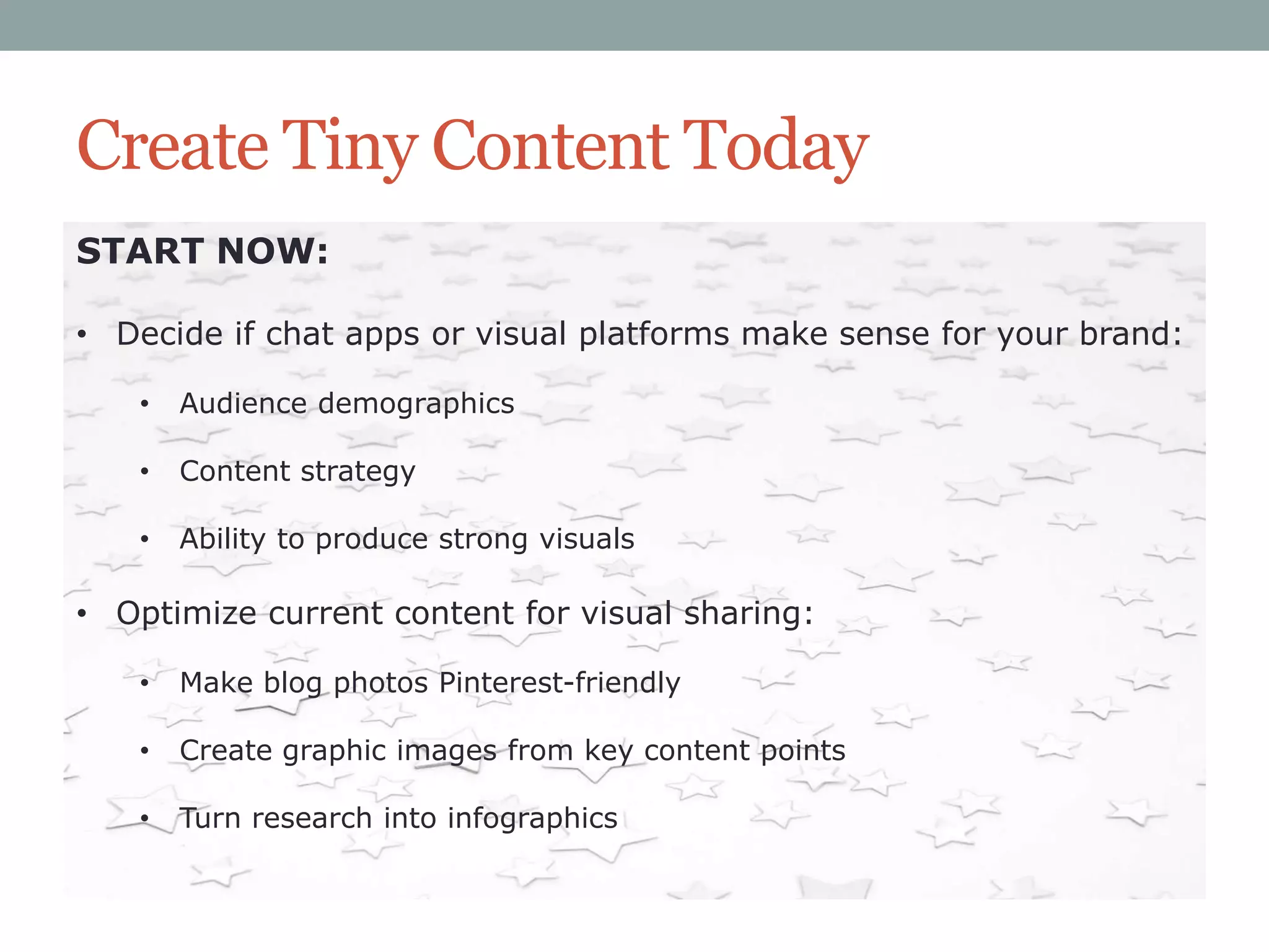 Create Tiny Content Today
START NOW:
• Decide if chat apps or visual platforms make sense for your brand:
•

Audience demographics

•

Content strategy

•

Ability to produce strong visuals

• Optimize current content for visual sharing:
•

Make blog photos Pinterest-friendly

•

Create graphic images from key content points

•

Turn research into infographics

 